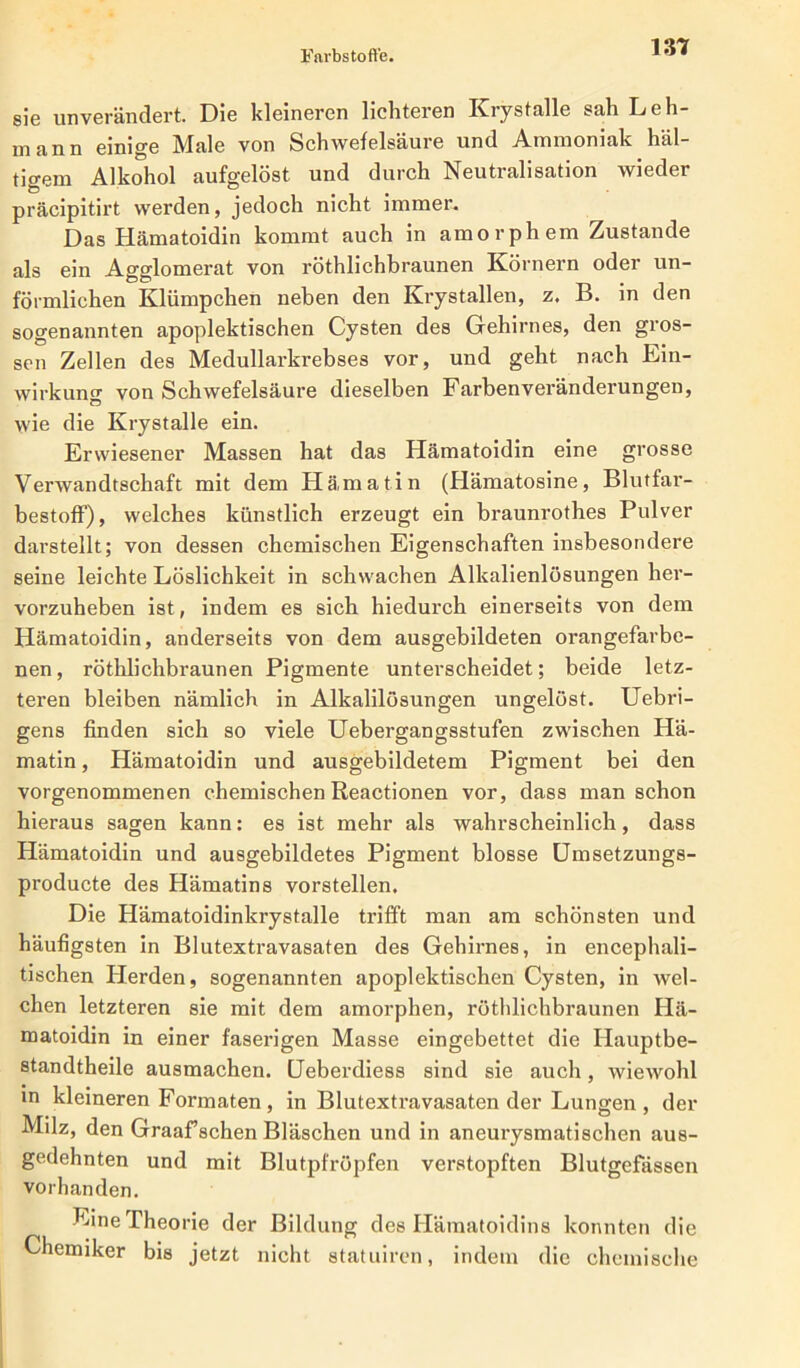 sie unverändert. Die kleineren lichteren Krystalle sah Leh- mann einige Male von Schwefelsäure und Ammoniak häl- tigem Alkohol aufgelöst und durch Neutralisation wieder präcipitirt werden, jedoch nicht immer. Das Hämatoidin kommt auch in amorphem Zustande als ein Agglomerat von röthlichbraunen Körnern oder un- förmlichen Klümpchen neben den Krystallen, z. B. in den sogenannten apoplektischen Cysten des Gehirnes, den gros- sen Zellen des Medullarkrebses vor, und geht nach Ein- wirkung von Schwefelsäure dieselben Farbenveränderungen, wie die Krystalle ein. Erwiesener Massen hat das Hämatoidin eine grosse Verwandtschaft mit dem Hämatin (Hämatosine, Blutfar- bestoff), welches künstlich erzeugt ein braunrothes Pulver darstellt; von dessen chemischen Eigenschaften insbesondere seine leichte Löslichkeit in schwachen Alkalienlösungen her- vorzuheben ist, indem es sich hiedurch einerseits von dem Hämatoidin, anderseits von dem ausgebildeten orangefarbe- nen, röthlichbraunen Pigmente unterscheidet; beide letz- teren bleiben nämlich in Alkalilösungen ungelöst. Uebri- gens finden sich so viele Uebergangsstufen zwischen Hä- matin , Hämatoidin und ausgebildetem Pigment bei den vorgenommenen chemischen Reactionen vor, dass man schon hieraus sagen kann: es ist mehr als wahrscheinlich, dass Hämatoidin und ausgebildetes Pigment blosse Umsetzungs- producte des Hämatins vorstellen. Die Hämatoidinkrystalle trifft man am schönsten und häufigsten in Blutextravasaten des Gehirnes, in encephali- tischen Herden, sogenannten apoplektischen Cysten, in wel- chen letzteren sie mit dem amorphen, röthlichbraunen Hä- matoidin in einer faserigen Masse eingebettet die Hauptbe- standtheile ausmachen. (Jeberdiess sind sie auch, wiewohl in kleineren Formaten, in Blutextravasaten der Lungen , der Milz, den Graaffschen Bläschen und in aneurysmatischen aus- gedehnten und mit Blutpfröpfen verstopften Blutgefässen vorhanden. Eine Theorie der Bildung des Hämatoidins konnten die Chemiker bis jetzt nicht statuiren, indem die chemische