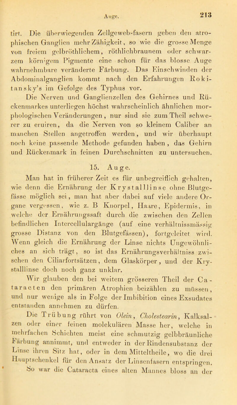 tlrf. Die überwiegenden Zellgewebsfasern geben den atro- phischen Ganglien mehr Zähigkeit, so wie die grosse Menge von freiem gelbröthliehem, röthlichbraunem oder schwar- zem körn'gem Pigmente eine schon für das blosse Auge wahrnehmbare veränderte Färbung. Das Einschwinden der Abdominalg-anodien kommt nach den Erfahrungen Roki- tansky’s im Gefolge des Typhus vor. Die Nerven und Ganglienzellen des Gehirnes und Rü- ckenmarkes unterliegen höchst wahrscheinlich ähnlichen mor- phologischen Veränderungen , nur sind sie zum Theil schwe- rer zu eruiren, da die Nerven von so kleinem Caliber an manchen Stellen angetroffen werden, und wir überhaupt noch keine passende Methode gefunden haben , das Gehirn und Rückenmark in feinen Durchschnitten zu untersuchen. 15. Auge. Man hat in früherer Zeit es für unbegreiflich gehalten, wie denn die Ernährung der Kry s t alUi n se ohne Blutge- fässe möglich sei, man hat aber dabei auf viele andere Or- gane vergessen, wie z. B Knorpel, Haare, Epidermis, in welche der Ernährungssaft durch die zwischen den Zellen befindlichen Intercellulargänge (auf eine verhältnissmässig grosse Distanz von den Blutgefässen), fortgeleitet wird. Wenn gleich die Ernährung der Linse nichts Ungewöhnli- ches an sich trägt, so ist das Ernährungsverhältniss zwi- schen den Ciliarfortsätzen, dem Glaskörper , und der Kry- stalllinse doch noch ganz unklar. Wir glauben den bei weitem grösseren Theil der Ca- taracten den primären Atrophien beizählen zu müssen, und nur wenige als in Folge der Imbibition eines Exsudates entstanden annehmen zu dürfen. Die Trübung rührt von Olein, Cholestearin, Kalksal- zen oder einer feinen molekulären Masse her, welche in mehrfachen »Schichten meist eine schmutzig gelbbräunliche Färbung annimmt, und entweder in der Rindensubstanz der Linse ihren Sitz hat, oder in dem Mitteltheile, wo die drei ILiuptsehenkel für den Ansatz der Linsenfasern entspringen. So war die Cataracta eines alten Mannes bloss an der