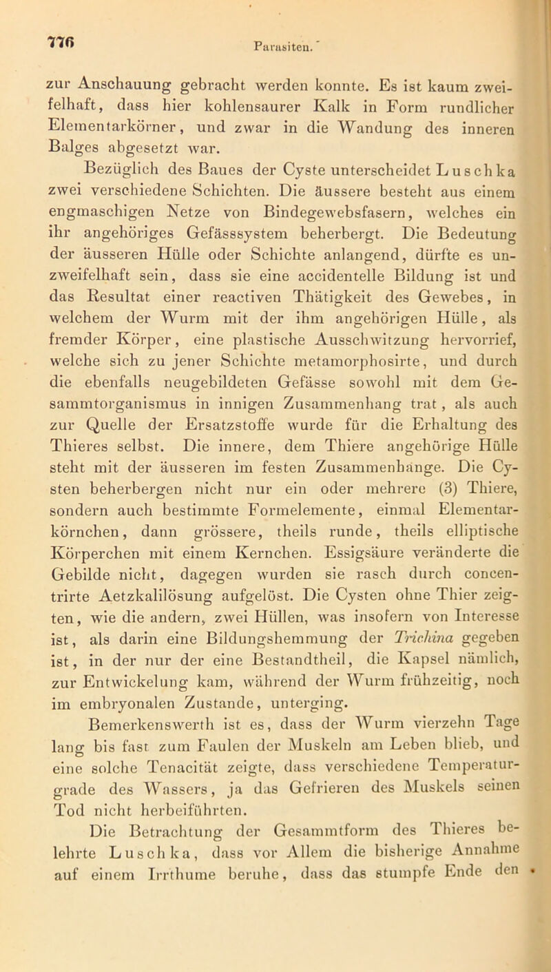 zur Anschauung gebracht werden konnte. Es ist kaum zwei- felhaft, dass hier kohlensaurer Kalk in Form rundlicher Elementarkörner, und zwar in die Wandung des inneren Balges abgesetzt war. Bezüglich des Baues der Cyste unterscheidet L uschka zwei verschiedene Schichten. Die äussere besteht aus einem engmaschigen Netze von Bindegewebsfasern, welches ein ihr angehöriges Gefässsystem beherbergt. Die Bedeutung der äusseren Hülle oder Schichte anlangend, dürfte es un- zweifelhaft sein, dass sie eine acciclentelle Bildung ist und das Resultat einer reactiven Thätigkeit des Gewebes, in welchem der Wurm mit der ihm angehörigen Hülle, als fremder Körper, eine plastische Ausschwitzung hervorrief, welche sich zu jener Schichte metamorphosirte, und durch die ebenfalls neugebildeten Gefässe sowohl mit dem Ge- sammtorganismus in innigen Zusammenhang trat, als auch zur Quelle der Ersatzstoffe wurde für die Erhaltung des Thieres selbst. Die innere, dem Thiere angeliörige Hülle steht mit der äusseren im festen Zusammenhänge. Die Cy- sten beherbergen nicht nur ein oder mehrere (3) Thiere, sondern auch bestimmte Formelemente, einmal Elementar- körnchen, dann grössere, theils runde, theils elliptische Körperchen mit einem Kernchen. Essigsäure veränderte die Gebilde nicht, dagegen wurden sie rasch durch coneen- trirte Aetzkalilösung aufgelöst. Die Cysten ohne Thier zeig- ten, wie die andern, zwei Hüllen, was insofern von Interesse ist, als darin eine Bildungshemmung der Trichina gegeben ist, in der nur der eine Bestandtheil, die Kapsel nämlich, zur Entwickelung kam, während der Wurm frühzeitig, noch im embryonalen Zustande, unterging. Bemerkenswerth ist es, dass der Wurm vierzehn Tage lang bis fast zum Faulen der Muskeln am Leben blieb, und eine solche Tenacität zeigte, dass verschiedene Temperatur- grade des Wassers, ja das Gefrieren des Muskels seinen Tod nicht herbeiführten. Die Betrachtung der Gesammtform des Thieres be- lehrte Luschka, dass vor Allem die bisherige Annahme auf einem Irrthume beruhe, dass das stumpfe Ende den