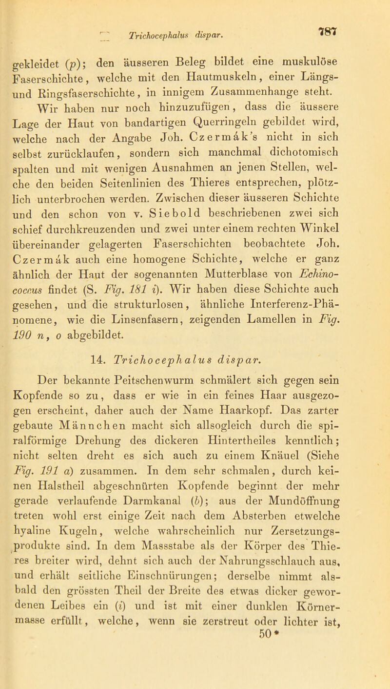 gekleidet (p); den äusseren Beleg bildet eine muskulöse Faserschichte, welche mit den Hautmuskeln, einer Längs- und Ringsfaserschickte, in innigem Zusammenhänge steht. Wir haben nur noch hinzuzufügen, dass die äussere Lage der Haut von bandartigen Querringeln gebildet wird, welche nach der Angabe Joh. Czermak’s nicht in sich selbst zurücklaufen, sondern sich manchmal dichotomisch spalten und mit wenigen Ausnahmen an jenen Stellen, wel- che den beiden Seitenlinien des Thieres entsprechen, plötz- lich unterbrochen werden. Zwischen dieser äusseren Schichte und den schon von v. Siebold beschriebenen zwei sich schief durchkreuzenden und zwei unter einem rechten Winkel übereinander gelagerten Faserschichten beobachtete Joh. Czermäk auch eine homogene Schichte, welche er ganz ähnlich der Haut der sogenannten Mutterblase von Echino- coccus findet (S. Fig. 181 i). Wir haben diese Schichte auch gesehen, und die strukturlosen, ähnliche Interferenz-Phä- nomene, wie die Linsenfasern, zeigenden Lamellen in Fig. 190 n, o abgebildet. 14. Trichocephalus dispar. Der bekannte Peitschenwurm schmälert sich gegen sein Kopfende so zu, dass er wie in ein feines Haar ausgezo- gen erscheint, daher auch der Name Haarkopf. Das zarter gebaute Männchen macht sich allsogleich durch die spi- ralförmige Drehung des dickeren Hintertheiles kenntlich; nicht selten dreht es sich auch zu einem Knäuel (Siehe Fig. 191 a) zusammen. In dem sehr schmalen, durch kei- nen Halstheil abgeschnürten Kopfende beginnt der mehr gerade verlaufende Darmkanal (b); aus der Mundöffnung treten wohl erst einige Zeit nach dem Absterben etwelche hyaline Kugeln, weiche wahrscheinlich nur Zersetzungs- produkte sind. In dem Massstabe als der Körper des Thie- res breiter wird, dehnt sich auch der Nahrungsschlauch aus, und erhält seitliche Einschnürungen; derselbe nimmt als- bald den grössten Theil der Breite des etwas dicker gewor- denen Leibes ein (i) und ist mit einer dunklen Körner- masse erfüllt, welche, wenn sie zerstreut oder lichter ist, 50*