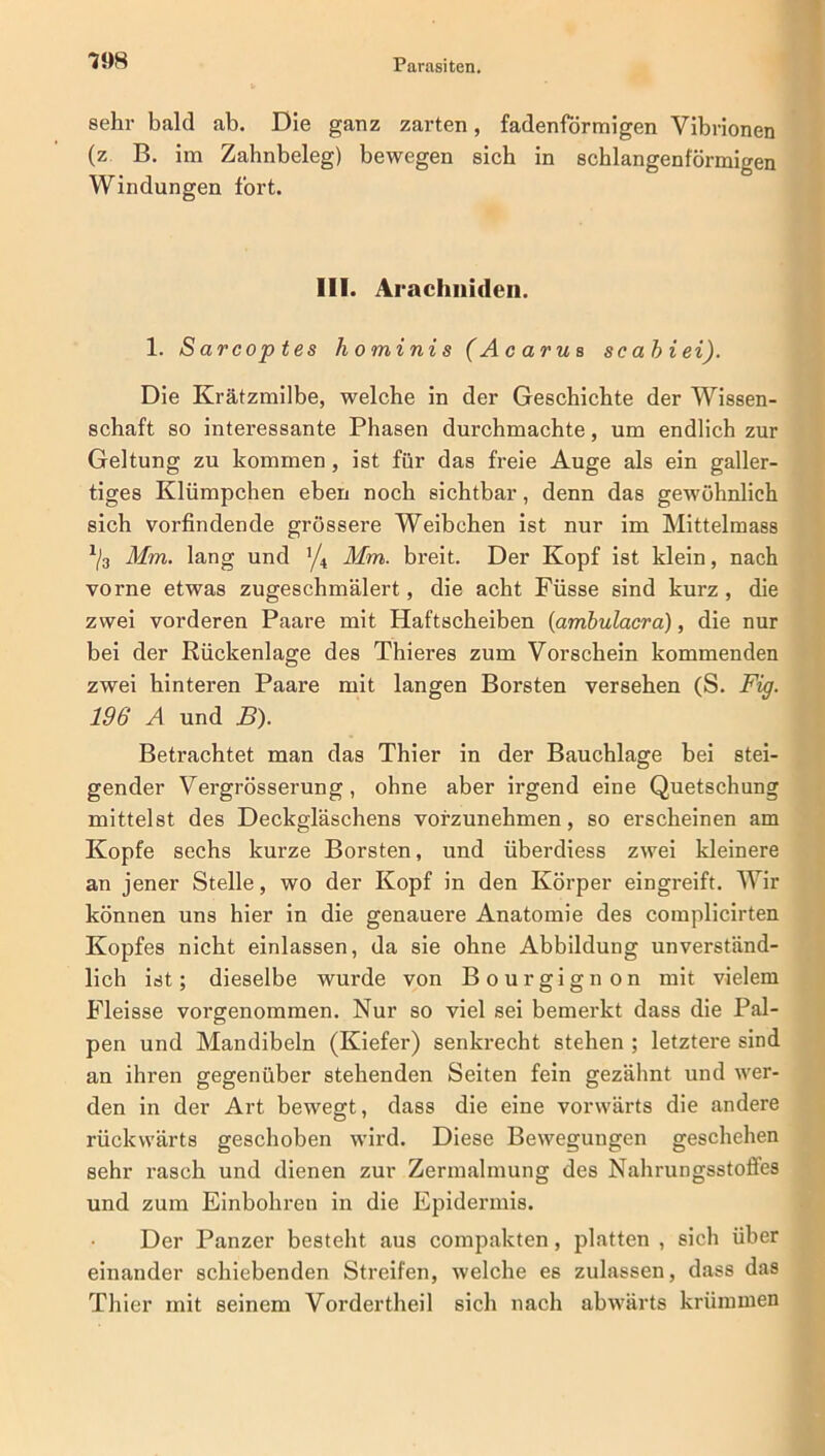 sehr bald ab. Die ganz zarten, fadenförmigen Vibrionen (z B. im Zahnbeleg) bewegen sieb in schlangenförmigen Windungen fort. III. Arachiiideii. 1. S arcop tes hominis (Acarus sc ab i ei). Die Krätzmilbe, welche in der Geschichte der Wissen- schaft so interessante Phasen durchmachte, um endlich zur Geltung zu kommen, ist für das freie Auge als ein galler- tiges Klümpchen eben noch sichtbar, denn das gewöhnlich sich vorfindende grössere Weibchen ist nur im Mittelmass 1j3 Mm. lang und Mm. breit. Der Kopf ist klein, nach vorne etwas zugeschmälert, die acht Füsse sind kurz, die zwei vorderen Paare mit Haftscheiben (ambulacra), die nur bei der Rückenlage des Thieres zum Vorschein kommenden zwei hinteren Paare mit langen Borsten versehen (S. Fig. 196 A und B). Betrachtet man das Thier in der Bauchlage bei stei- gender Vergrösserung, ohne aber irgend eine Quetschung mittelst des Deckgläschens vofzunehmen, so erscheinen am Kopfe sechs kurze Borsten, und überdiess zwei kleinere an jener Stelle, wo der Kopf in den Körper eingreift. Wir können uns hier in die genauere Anatomie des complicirten Kopfes nicht einlassen, da sie ohne Abbildung unverständ- lich ist; dieselbe wurde von Bourgignon mit vielem Fleisse vorgenommen. Nur so viel sei bemerkt dass die Pal- pen und Mandibeln (Kiefer) senkrecht stehen ; letztere sind an ihren gegenüber stehenden Seiten fein gezähnt und wer- den in der Art bewegt, dass die eine vorwärts die andere rückwärts geschoben wird. Diese Bewegungen geschehen sehr rasch und dienen zur Zermalmung des Nahrungsstoffes und zum Einbohren in die Epidermis. Der Panzer besteht aus compakten, platten , sich über einander schiebenden Streifen, welche es zulassen, dass das Thier mit seinem Vordertheil sich nach abwärts krümmen