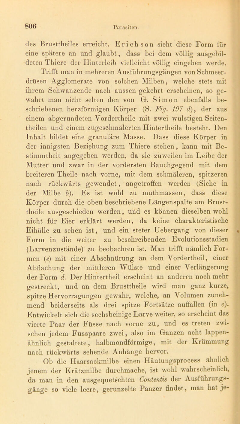 des Brusttheiles erreicht. Erich son sieht diese Form für eine spätere an und glaubt, dass bei dem völlig ausgebil- deten Thiere der Hinterleib vielleicht völlig eingehen werde. Trifft man in mehreren Ausführungsgängen von Schmeer- drüsen Agglomerate von solchen Milben, welche stets mit ihrem Schwanzende nach aussen gekehrt erscheinen, so ge- wahrt man nicht selten den von G. Simon ebenfalls be- schriebenen herzförmigen Körper (S. Fig. 197 d), der aus einem abgerundeten Vordertheile mit zwei wulstigen Seiten- theilen und einem zugeschmälerten Hintertheile besteht. Den Inhalt bildet eine granuläre Masse. Dass diese Körper in der innigsten Beziehung zum Thiere stehen , kann mit Be- stimmtheit angegeben werden, da sie zuweilen im Leibe der Mutter und zwar in der vordersten Bauchgegend mit dem breiteren Theile nach vorne, mit dem schmäleren, spitzeren nach rückwärts gewendet, angetroffen werden (Siehe in der Milbe b). Es ist wohl zu muthmassen, dass diese Körper durch die oben beschriebene Längenspalte am Brust- theile ausgeschieden werden, und es können dieselben wohl nicht für Eier erklärt werden, da keine charakteristische Eihülle zu sehen ist, und ein steter Uebergang von dieser Form in die weiter zu beschreibenden Evolutionsstadien (Larvenzustände) zu beobachten ist. Man trifft nämlich For- men (e) mit einer Abschnürung an dem Vordertheil, einer Abflachung der mittleren Wülste und einer Verlängerung der Form d. Der Iiintertheil erscheint an anderen noch mehr gestreckt, und an dem Brusttheile wird man ganz kurze, spitze Hervorragungen gewahr, welche, an Volumen zuneh- mend beiderseits als drei spitze Fortsätze aufiallen (in c). Entwickelt sich die sechsbeinige Larve weiter, so erscheint das vierte Paar der Füsse nach vorne zu, und es treten zwi- schen jedem Fusspaare zwei, also im Ganzen acht lappen- ähnlich gestaltete, halbmondförmige, mit der Krümmung nach rückwärts sehende Anhänge hervor. Ob die Haarsackmilbe einen Häutungsprocess ähnlich jenem der Krätzmilbe durchmache, ist wohl wahrscheinlich, da man in den ausgequetschten Contentis der Ausführur.gs- gänge so viele leere, gerunzelte Panzer findet, man hat je-