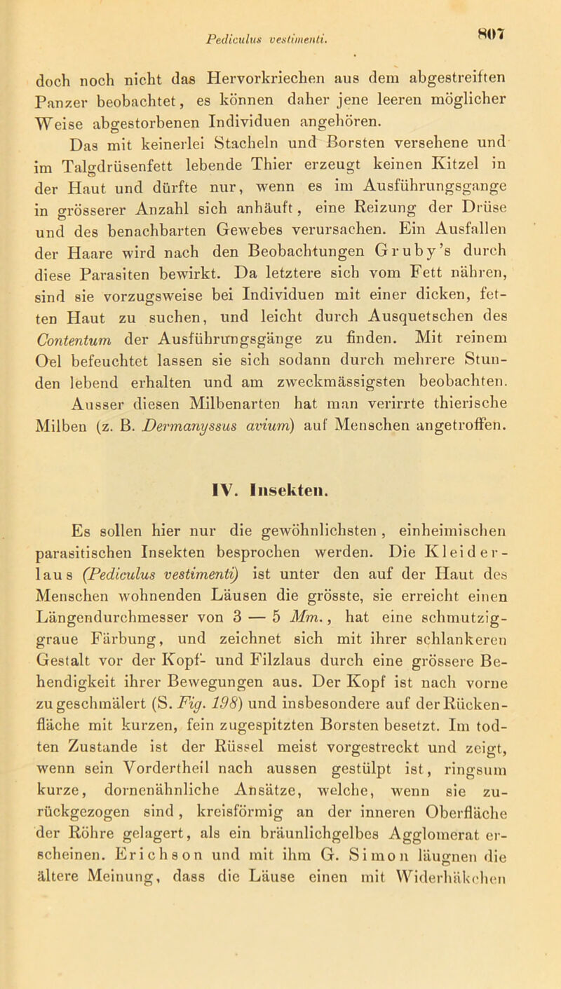 doch noch nicht das Hervorkriechen aus dem abgestreiften Panzer beobachtet, es können daher jene leeren möglicher Weise abgestorbenen Individuen angehören. Das mit keinerlei Stacheln und Borsten versehene und im Talgdrüsenfett lebende Thier erzeugt keinen Kitzel in der Haut und dürfte nur, wenn es im Ausführungsgange in grösserer Anzahl sich anhäuft, eine Reizung der Drüse und des benachbarten Gewebes verursachen. Ein Ausfallen der Haare wird nach den Beobachtungen Gruby’s durch diese Parasiten bewirkt. Da letztere sich vom Fett nähren, sind sie vorzugsweise bei Individuen mit einer dicken, fet- ten Haut zu suchen, und leicht durch Ausquetschen des Contentum der Ausführungsgänge zu finden. Mit reinem Oel befeuchtet lassen sie sich sodann durch mehrere Stun- den lebend erhalten und am zweckmässigsten beobachten. Ausser diesen Milbenarten hat man verirrte thierische Milben (z. B. Dermanyssus avium) auf Menschen an ge troffen. IV. Insekten. Es sollen hier nur die gewöhnlichsten , einheimischen parasitischen Insekten besprochen werden. Die Kleider- laus (Pediculus vestimenti) ist unter den auf der Haut des Menschen wohnenden Läusen die grösste, sie erreicht einen Längendurchmesser von 3 — 5 Mm., hat eine schmutzig- graue Färbung, und zeichnet sich mit ihrer schlankeren Gestalt vor der Kopf- und Filzlaus durch eine grössere Be- hendigkeit ihrer Bewegungen aus. Der Kopf ist nach vorne zu geschmälert (S. Fig. 198) und insbesondere auf der Rücken- fläche mit kurzen, fein zugespitzten Borsten besetzt. Im tod- ten Zustande ist der Rüssel meist vorgestreckt und zeigt, wenn sein Vordertheil nach aussen gestülpt ist, ringsum kurze, dornenähnliche Ansätze, welche, wenn sie zu- rückgezogen sind , kreisförmig an der inneren Oberfläche der Röhre gelagert, als ein bräunlichgelbes Agglomerat er- scheinen. Erichs on und mit ihm G. Simon läugnen die ältere Meinung, dass die Läuse einen mit Widerhäkchen