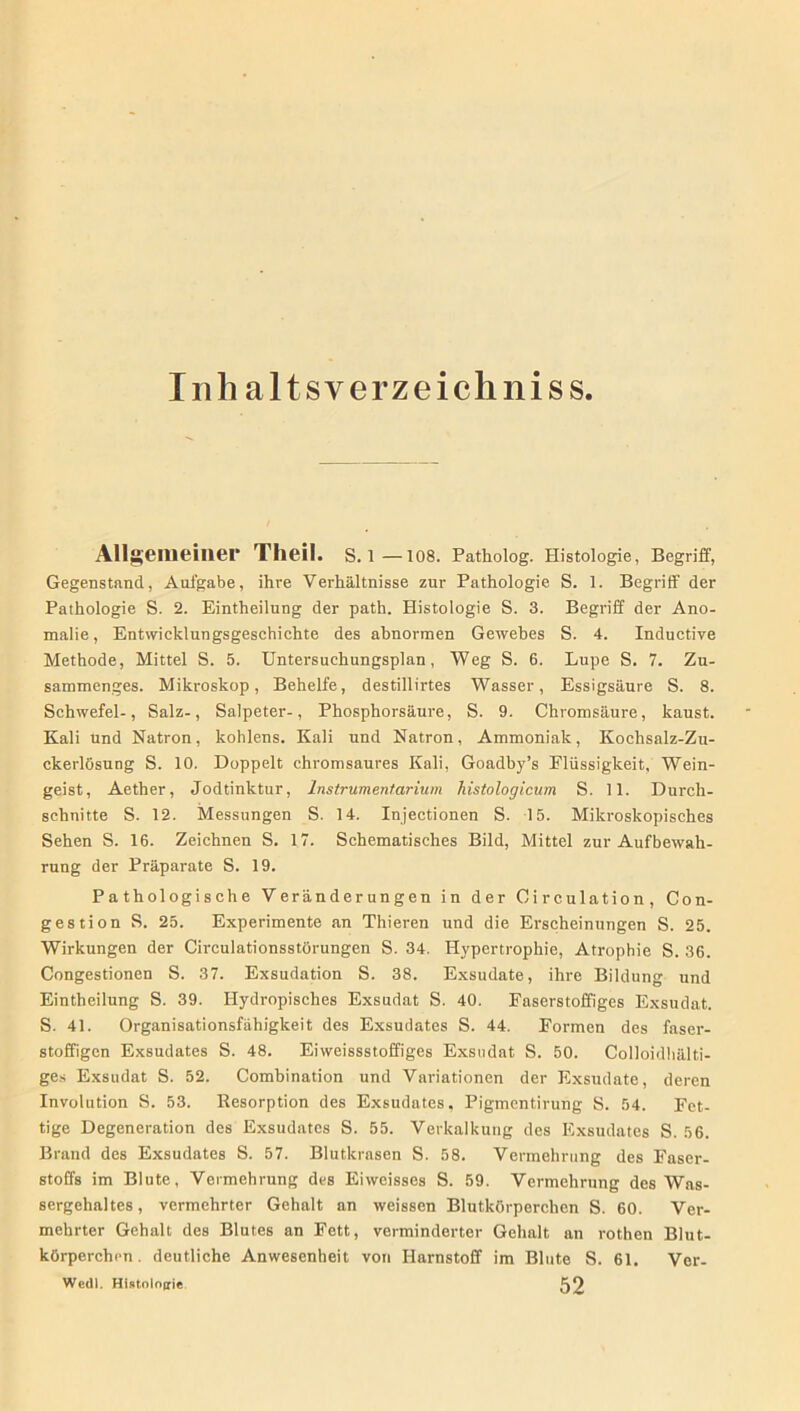 Inh altsyerzeichniss Allgemeiner Theil. S. l—108. Patholog. Histologie, Begriff, Gegenstand, Aufgabe, ihre Verhältnisse zur Pathologie S. 1. Begriff der Pathologie S. 2. Eintheilung der path. Histologie S. 3. Begriff der Ano- malie, Entwicklungsgeschichte des abnormen Gewebes S. 4. Inductive Methode, Mittel S. 5. Untersuchungsplan, Weg S. 6. Lupe S. 7. Zu- sammenges. Mikroskop, Behelfe, destillirtes Wasser, Essigsäure S. 8. Schwefel-, Salz-, Salpeter-, Phosphorsäure, S. 9. Chromsäure, kaust. Kali und Natron, kohlens. Kali und Natron, Ammoniak, Kochsalz-Zu- ckerlösung S. 10. Doppelt chromsaures Kali, Goadby’s Flüssigkeit, Wein- geist, Aether, Jodtinktur, Instrumentarium histologicum S. 11. Durch- schnitte S. 12. Messungen S. 14. Injectionen S. 15. Mikroskopisches Sehen S. 16. Zeichnen S. 17. Schematisches Bild, Mittel zur Aufbewah- rung der Präparate S. 19. Pathologische Veränderungen in der Oirculation, Con- gestion S. 25. Experimente an Thieren und die Erscheinungen S. 25. Wirkungen der Circulationsstörungen S. 34. Hypertrophie, Atrophie S. 36. Congestionen S. 37. Exsudation S. 38. Exsudate, ihre Bildung und Eintheilung S. 39. Hydropisches Exsudat S. 40. Faserstoffiges Exsudat. S. 41. Organisationsfähigkeit des Exsudates S. 44. Formen des faser- stoffigen Exsudates S. 48. Eiweissstoffiges Exsudat S. 50. Colloidhälti- ges Exsudat S. 52. Combination und Variationen der Exsudate, deren Involution S. 53. Resorption des Exsudates, Pigmentirung S. 54. Fet- tige Degeneration des Exsudates S. 55. Verkalkung des Exsudates S. 56. Brand des Exsudates S. 57. Blutkrasen S. 58. Vermehrung des Faser- stoffs im Blute, Vermehrung des Eiweisses S. 59. Vermehrung des Was- sergehaltes, vermehrter Gehalt an weissen Blutkörperchen S. 60. Ver- mehrter Gehalt des Blutes an Fett, verminderter Gehalt an rothen Blut- körperchen. deutliche Anwesenheit von Harnstoff im Blute S. 61. Ver- Wedl. Histologie 52