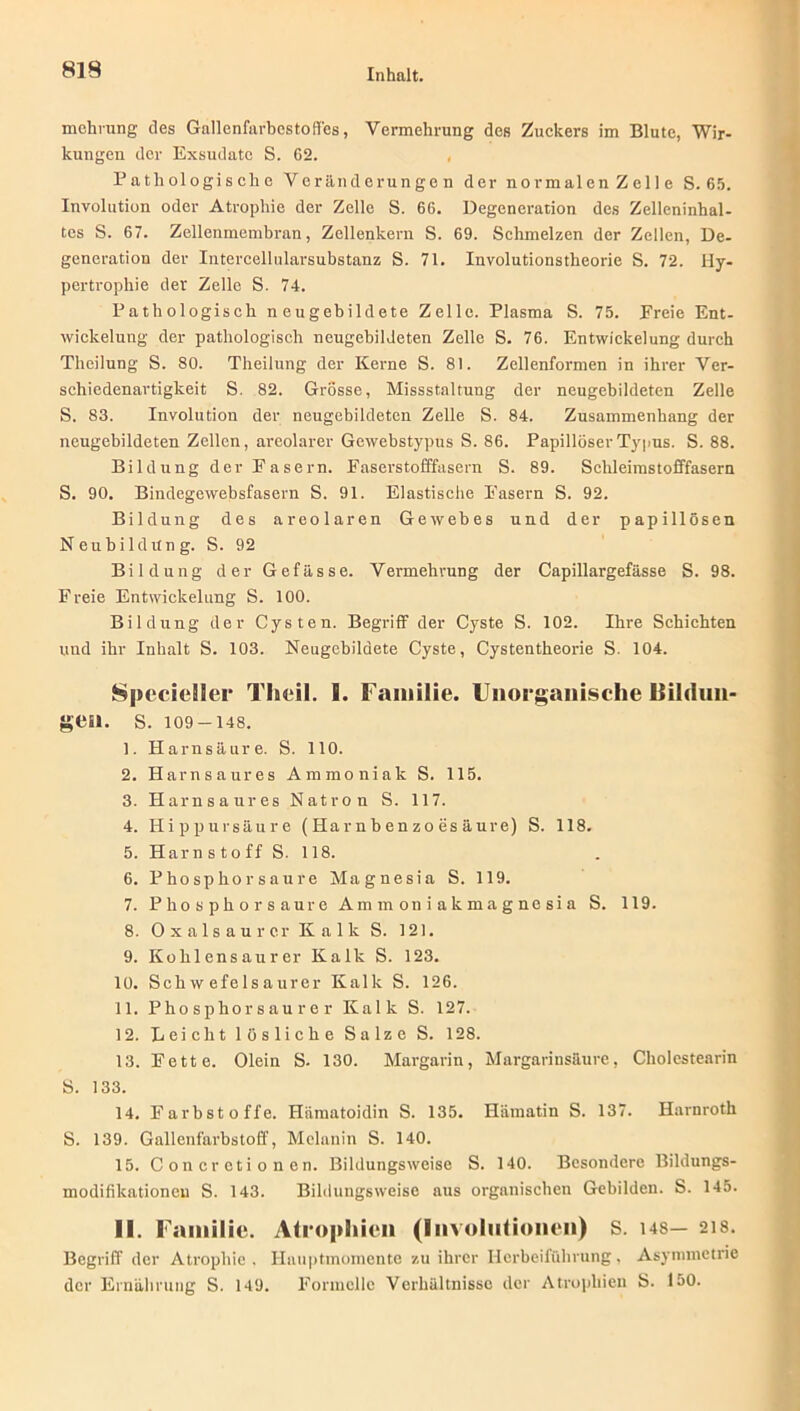 mehrung des Gallenfarbcstofies, Vermehrung des Zuckers im Blute, Wir- kungen der Exsudate S. 62. Pathologische Veränderungen der normalen Zelle S. 65. Involution oder Atrophie der Zelle S. 66. Degeneration des Zelleninhal- tes S. 67. Zellenmembran, Zellenkern S. 69. Schmelzen der Zellen, De- generation der Intercellularsubstanz S. 71. Involutionstheorie S. 72. Hy- pertrophie der Zelle S. 74. Pathologisch neugebildete Zelle. Plasma S. 75. Ereie Ent- wickelung der pathologisch neugebildeten Zelle S. 76. Entwickelung durch Theilung S. 80. Theilung der Kerne S. 81. Zellenformen in ihrer Ver- schiedenartigkeit S. 82. Grösse, Missstaltung der neugebildeten Zelle S. 83. Involution der neugebildeten Zelle S. 84. Zusammenhang der neugebildeten Zellen, areolarer Gewebstypus S. 86. PapillöserTypus. S. 88. Bildung der Fasern. Easerstofffasern S. 89. Schleimstofffasern S. 90. Bindegewebsfasern S. 91. Elastische Easern S. 92. Bildung des areolaren Gewebes und der papillösen Neubildung. S. 92 Bildung der Gefässe. Vermehrung der Capillargefässe S. 98. Freie Entwickelung S. 100. Bildung der Cysten. Begriff der Cyste S. 102. Ihre Schichten und ihr Inhalt S. 103. Neugcbildete Cyste, Cystentheorie S. 104. Specieller Theil. S. Familie. Unorganische liilriun- gen. s. 109-148. 1. Harnsäure. S. 110. 2. Harnsaures Ammoniak S. 115. 3. Harnsaures Natron S. 117. 4. Hippursäure (Harnbenzoesäure) S. 118. 5. Harn s to ff S. 118. 6. Phosphor sau re Magnesia S. 119. 7. Phosphor sau re Ammoniak magnesia S. 119. 8. Ox als au rer Kalk S. 121. 9. Kohlensaurer Kalk S. 123. 10. Schwefelsaurer Kalk S. 126. 11. Phosphorsaurer Kalk S. 127. 12. Leicht lösliche Salze S. 128. 13. Fette. Olein S. 130. Margarin, Margarinsäure, Cliolcstearin S. 133. 14. Farbstoffe. Hämatoidin S. 135. Hämatin S. 137. Harnroth S. 139. Gallenfarbstoff, Melanin S. 140. 15. C on er eti o n en. Bildungsweise S. 140. Besondere Bildungs- modifikationen S. 143. Bildungsweise aus organischen Gebilden. S. 145. II. Familie. Atrophien (Involutionen) S. us— 218. Begriff der Atrophie . Hauptmomente zu ihrer Herbeiführung, Asymmetrie der Ernährung S. 149. Formelle Verhältnisse der Atrophien S. 150.