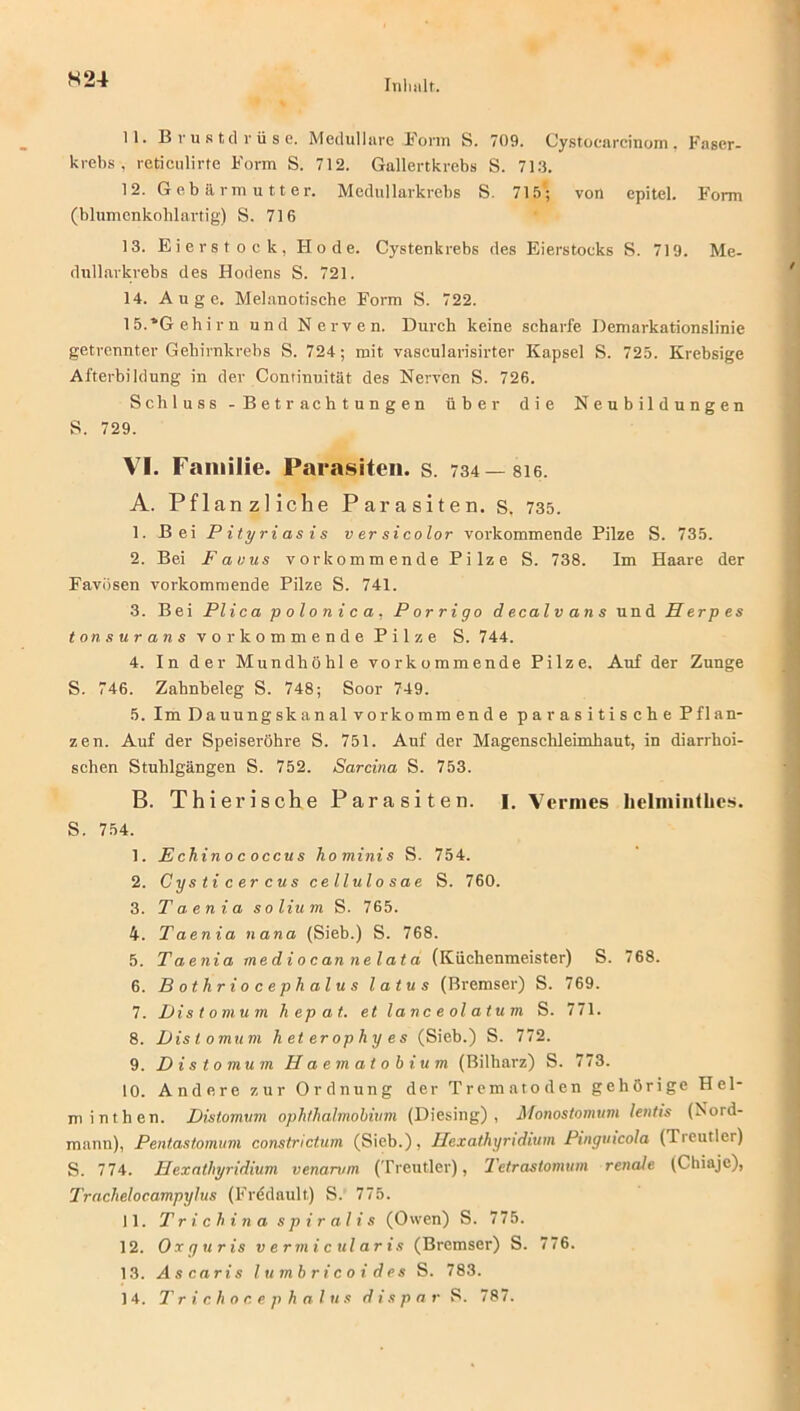 S24 11. Brustdrüse. Medulläre Form S. 709. Cystocarcinom, Faser- krebs, reticulirte Form S. 712. Gallertkrebs S. 713. 12. Gebärmutter. Medullarkrebs S. 715; von epitel. Form (blumenkohlartig) S. 716 13. Eierstock, Kode. Cystenkrebs des Eierstoeks S. 719. Me- dullarkrebs des Hodens S. 721. 14. Auge. Melanotische Form S. 722. 15. *Gehirn und Nerven. Durch keine scharfe Demarkationslinie getrennter Gehirnkrebs S. 724; mit vascularisirter Kapsel S. 725. Krebsige Afterbildung in der Continuität des Nerven S. 726. Schluss - Betrachtungen über die Neubildungen S. 729. VI. Familie. Parasiten, s. 734— 8i6. A. Pflanzliche Parasiten, s. 735. 1. Bei Pityriasis versicolor vorkommende Pilze S. 735. 2. Bei Favus vorkommende Pilze S. 738. Im Haare der Favösen vorkommende Pilze S. 741. 3. Bei Plicapolonica. Porrigo decalvans und Herpes tons urans vor kommende Pilze S. 744. 4. In der Mundhöhle vorkommende Pilze. Auf der Zunge S. 746. Zahnheleg S. 748; Soor 749. 5. ImDauungskanalvorkommende parasitische PGan- zen. Auf der Speiseröhre S. 751. Auf der Magenschleimhaut, in diarrhoi- schen Stuhlgängen S. 752. Sarcina S. 753. B. Thierische Parasiten. I. Vennes hclmiiitlics. S. 754. 1. Echinococcus hominis S. 754. 2. Cysticercus cellulosae S. 760. 3. Taenia so Hum S. 765. 4. Taenia nana (Sieb.) S. 768. 5. Taenia mediocannelata (Küchenmeister) S. 768. 6. Bothriocephalus latus (Bremser) S. 769. 7. Distomum hepat. et lanceolatum S. 771. 8. Distomum heterophyes (Sieb.) S. 772. 9. Distomum Haematobium (Bilharz) S. 773. 10. Andere zur Ordnung der Trematoden gehörige Hel- minthen. Distomum ophthalmobium (Diesing) , Monostomum lentis (Nord- mann), Pentastomum constrictum (Sieb.), Hexathyridium Pingmcola (Tieutler) S. 774. Hexathyridium venamm (Treutier), Tetrastomum renale (Chiaje), Tracheloc.ampylus (Fredault) S. 775. 11. T r i. ch in a s p i r al i s (Owen) S. 775. 12. Oxguris vermicularis (Bremser) S. 776. 13. Ascaris lumbricoi des S. 783.