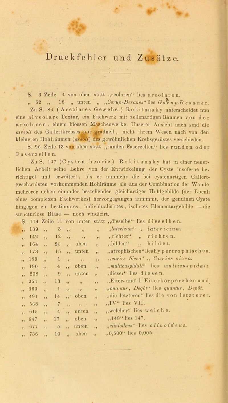 Druckfehler und Zusätze. S. 3 Zeile 4 von oben statt „reolaren“ lies areolaren. „ 62 „ 18 „ unten „ „Corup-Besanez'' lies Go^r u p-B e s a n e z. Zu S. 86. ( Ar eolare s Gewebe.) Rokitansky unterscheidet nun eine al v eolare Textur, ein Fachwerk mit zellenartigen Räumen von der areolaren , einem blossen Maschenwerke. Unserer Ansicht nach sind die alveoli des Gallertkrebses.nur graduell, nicht ihrem Wesen nach von den kleineren Hohlräumen (areoli) des gewöhnlichen Krebsgeriistes verschieden. S. 96 Zeile 13 von oben statt „runden Faserzellen“ lies runden oder F a s er z eil e n. Zu S. 107 (C ys t en t h e o ri e ). Rokitansky hat in einer neuer- lichen Arbeit seine Lehre von der Entwickelung der Cyste insoferne be- richtiget und erweitert, als er nunmehr die bei cystenartigen Gallert- geschwülsten vorkommenden Hohlräume als aus der Combination der Wände mehrerer neben einander bestehender gleichartiger Hohlgebilde (der Loculi eines complexen Fachwerkes) hervorgegangen annimmt, der genuinen Cyste hingegen ein bestimmtes . individualisirtes , isolirtes Elementargebilde — die structurlose Blase — noch vindicirt. 139 142 164 173 189 190 208 254 363 491 568 615 647 677 736 11 von i unten statt „dieselbe“ lies dieselben. 3 77 77 '7 „latericum“ „ latericitim. 12 77 77 77 „richtet“ „ richten. 20 77 oben 77 „bilden“ ,, bildet. 15 77 unten 77 „atrophischen“lies hy p er t r o p h i s ch e u 1 77 77 77 ,,caries Sicca'1 ,, Caries sicca. 4 77 oben 77 „multicuspidalt.“ lies multicus pidati. 9 77 unten 77 „dieser“ lies diesen. 13 77 77 77 „Eiter- und“ 1. Eiterkörperchen un d 1 77 7' 77 „puantus, Deqöt lies quantus, Depot. 14 77 oben 77 „die letzteren“ lies die von letzterer, 7 77 77 '7 „IV“ lies VII. 4 77 unten 77 „welcher“ lies welche. 17 77 oben 77 ,.148“ lies 147. 5 77 unten 77 „cliniodeuslies clinoideus. 10 77 oben 77 „0,500“ lies 0,005. 77