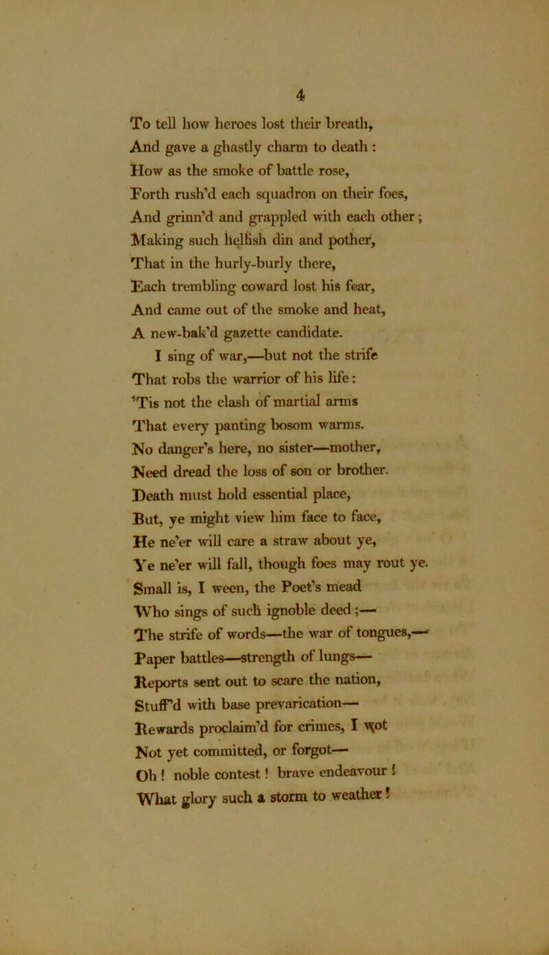 To tell how heroes lost their breath. And gave a ghastly charm to death : How as the smoke of battle rose, Forth rush’d each squadron on their foes, And grinn’d and grappled with each other; Making such hellish din and pother. That in the hurly-burly there, Each trembling coward lost his fear, And came out of the smoke and heat, A new-bak’d gazette candidate. I sing of war,—but not the strife That robs the warrior of his life: 'Tis not the clash of martial arms That every panting bosom warms. No danger’s here, no sister—mother. Need dread the loss of 6on or brother. Heath must hold essential place, But, ye might view him face to face. He ne’er will care a straw about ye, Ye ne’er will fall, though foes may rout ye. Small is, I ween, the Poet’s mead Who sings of such ignoble deed The strife of words—the war of tongues,—' Paper battles—-strength of lungs— Reports sent out to scare the nation, Stuff'd with base prevarication— Rewards proclaim’d for crimes, I 'X°t Not yet committed, or forgot—- Oh ! noble contest! brave endeavour ! What glory such a storm to weather!