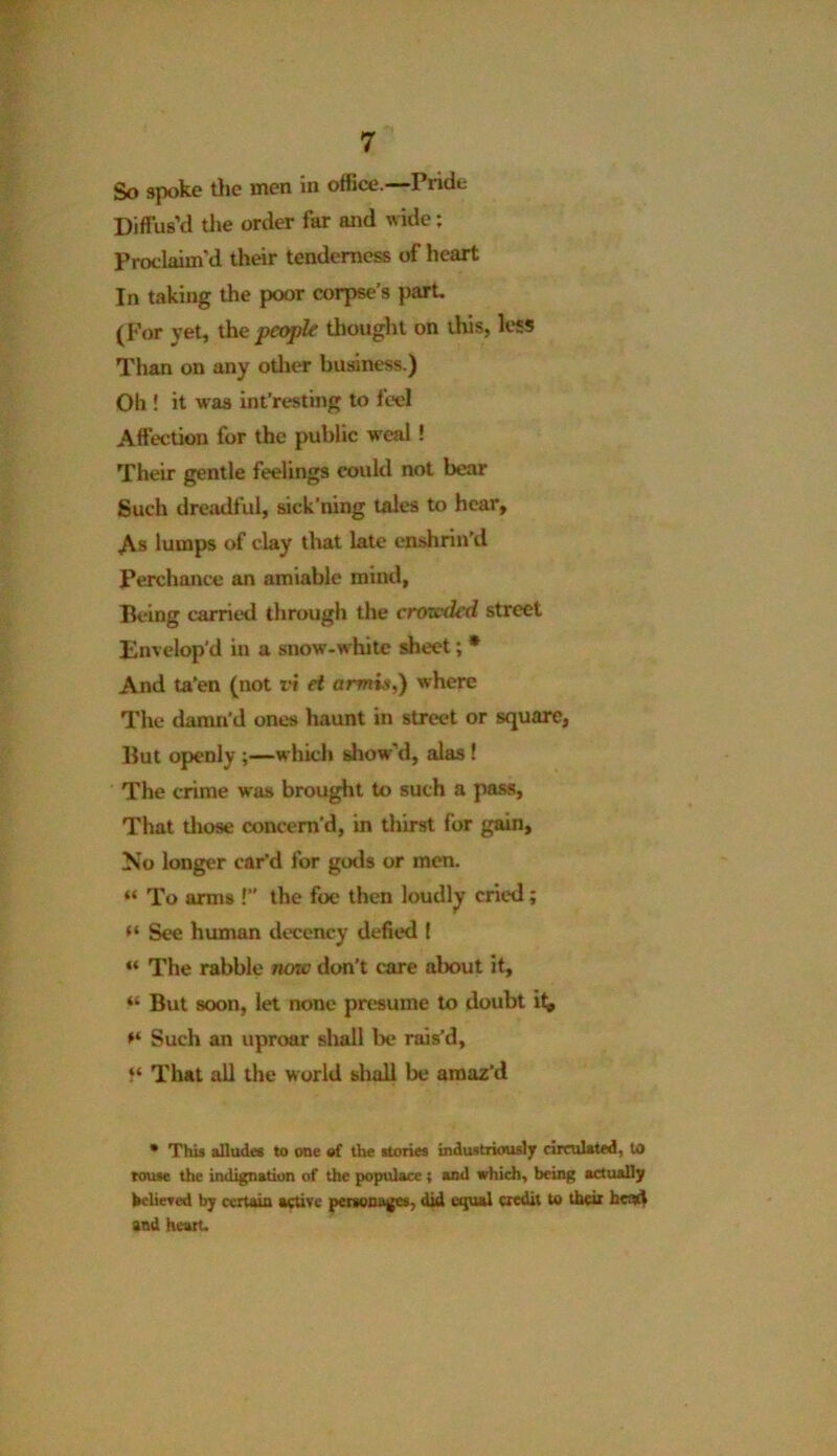 So spoke the men in office.—Pride Diffus’d the order far and wide: Proclaim'd their tenderness of heart In taking the poor corpse’s part. (For yet, the people thought on this, less Than on any other business.) Oh ! it was int’resting to feel Affection for the public w eal ! Their gentle feelings could not bear Such dreadful, sick’ning tales to hear. As lumps of clay that late enshrin’d Perchance an amiable mind, Being carried through the crowded street Envelop'd in a snow-wrhite sheet; * And ta'en (not vi et armis,) where The damn’d ones haunt in street or square, But openly ;—which show'd, alas ! The crime was brought to such a pass. That those concern’d, in thirst for gain, No longer car’d for gods or men. “ To arms !” the foe then loudly cried ; ** See human decency defied I “ The rabble now don’t care about it, “ But soon, let none presume to doubt it^ Such an uproar shall be rais'd, }‘ That all the world shall be amaz’d * This alludes to one of the stories industriously circulated, to rouse the indignation of the populace ; and which, being actually believed by certain active personages, did equal credit to their heart and heart.