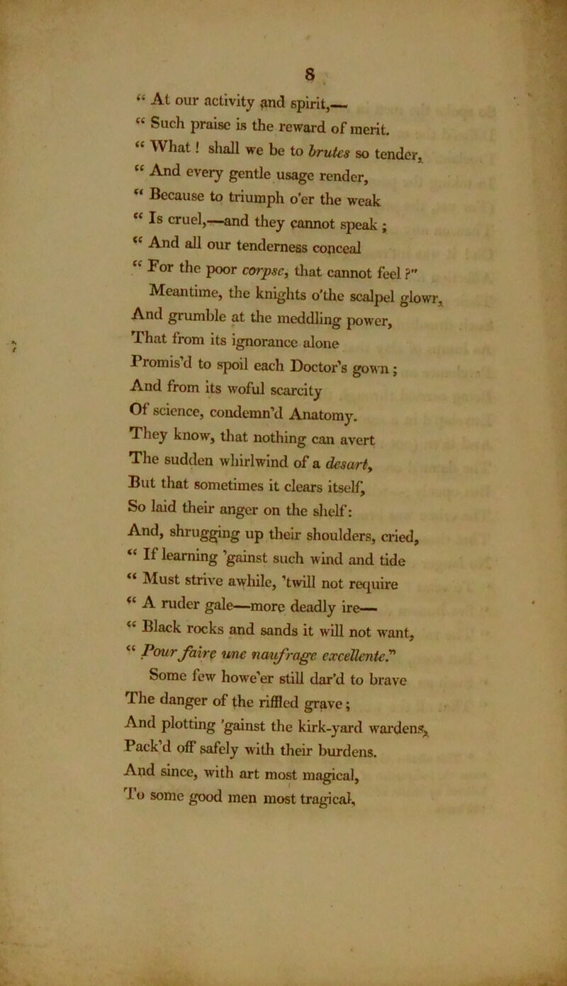 s “ At our activity *md spirit,— “ Such praise is the reward of merit. “ What! shall we be to brutes so tender, “ And every gentle usage render, “ Because to triumph o’er the weak “ cruel,—and they cannot speak ; C{ And all our tenderness conceal For the poor corpse, that cannot feel ?” Meantime, the knights o’thc scalpel glowr, And grumble at the meddling power, That from its ignorance alone Promis d to spoil each Doctor’s gown; And from its woful scarcity Of science, condemn’d Anatomy. They know, that nothing can avert The sudden whirlwind of a desarty But that sometimes it clears itself. So laid their anger on the shelf: And, shrugging up their shoulders, cried, “If learning ’gainst such wind and tide “ Must strive awhile, ’twill not require “ A ruder gale—more deadly ire— Black rocks and sands it will not want, “ Pour fair $ une naif rage excellentc.” Some few howe’er still dar’d to brave I he danger of the riffled grave; And plotting ’gainst the kirk-yard wardens, Pack d off safely with their burdens. And since, with art most magical, 1 o some good men most tragical.