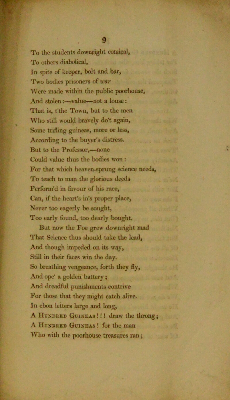 To the students downright comical. To others diabolical, In spite of keeper, bolt and bar. Two bodies prisoners of rear Were made within the public poorhouse, And stolen:—value—not a louse: That is, t’thc Town, but to the men Who still would bravely do’t again, Some trifling guineas, more or less. According to the buyer’s distress. But to the Professor,—none Could value thus the bodies won : For that which heaven-sprung science needs. To teach to man the glorious deeds Perform’d in favour of his race, Can, if the heart's in's proper place, Never too eagerly lx? sought, Too early found, too dearly bought. But now the Foe grew downright mad That Science thus should lake the lead. And diough impeded on its way. Still in their faces win the day. So breathing vengeance, forth they fly, And ope’ a golden battery; And dreadful punishments contrive For those that they might catch alive. In ebon letters large and long, A Hundred Guineas !!! draw the throng A Hundred Guineas ! for the man Who with the poorhouse treasures ran;