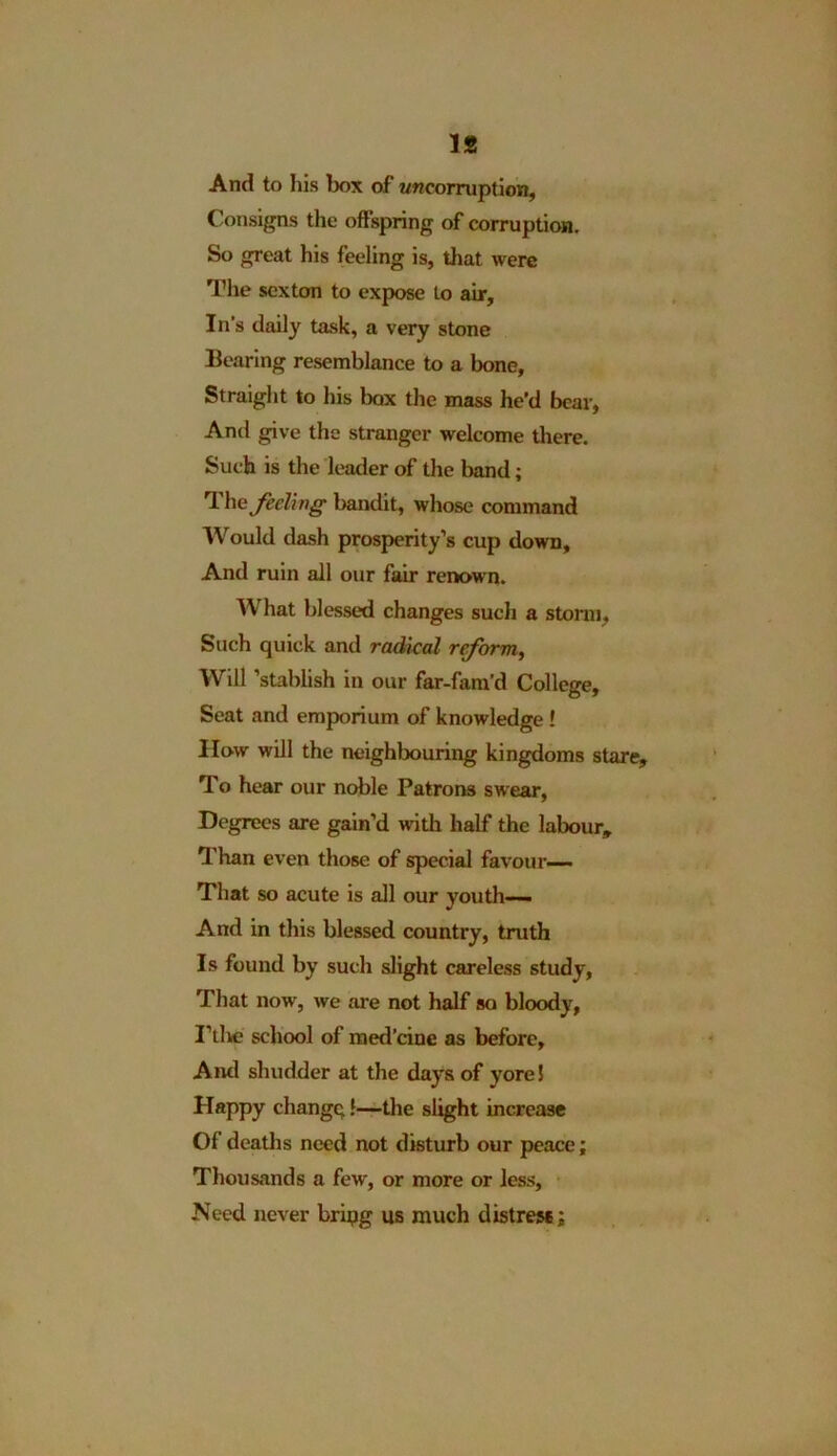 And to his box of wncorruption, Consigns the offspring of corruption. So great his feeling is, that were The sexton to expose to air. In’s daily task, a very stone Bearing resemblance to a bone. Straight to his box the mass he’d bear, And give the stranger welcome there. Such is the leader of the band; Thz feeling bandit, whose command Would dash prosperity’s cup down. And ruin all our fair renown. What blessed changes such a storm, Such quick and radical reform, Will ’stablish in our far-fam’d College, Seat and emporium of knowledge ! How will the neighbouring kingdoms stare. To hear our noble Patrons swear, Degrees are gain’d with half the labour. Than even those of special favour— That so acute is all our youth— And in this blessed country, truth Is found by such slight careless study, That now, we are not half so bloody, I’the school of med’eine as before. And shudder at the days of yore! Happy changq!—the slight increase Of deaths need not disturb our peace; Thousands a few, or more or less. Need never bripg us much distress;