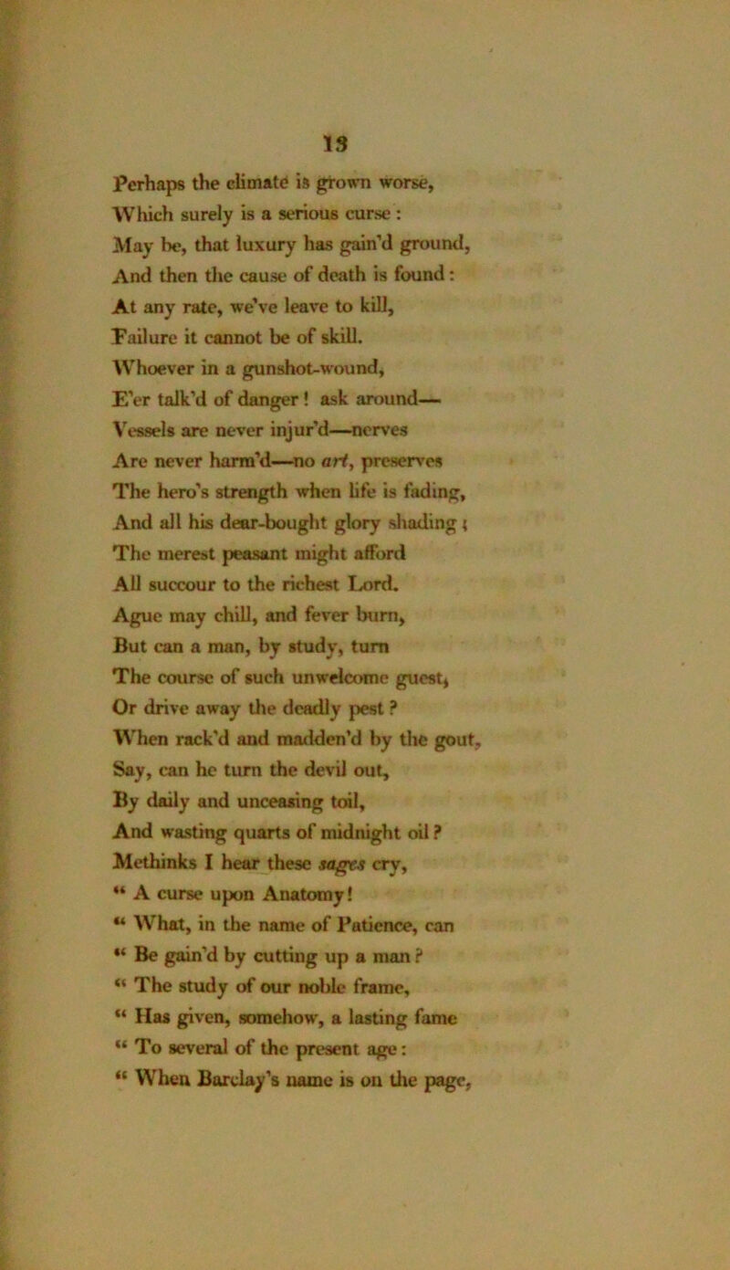 Perhaps the climate is grown worse, Which surely is a serious curse : May be, that luxury has gain’d ground, And then the cause of death is found: At any rate, we’ve leave to kill, Failure it cannot be of skill. Whoever in a gunshot-wound, E'er talk’d of danger ! ask around— Vessels are never injur’d—nerves Are never harm’d—no art, preserves The hero’s strength when life is fading. And all his dear-bought glory shading { The merest peasant might afford All succour to the richest Lord. Ague may chill, and fever burn, But can a man, by study, turn The course of such unwelcome guest, Or drive away the deadly pest ? When rack'd and madden’d by the gout. Say, can he turn the devil out. By daily and unceasing toil. And wasting quarts of midnight oil ? Methinks I hear these sagr.f cry, “ A curse upon Anatomy! “ What, in the name of Patience, can “ Be gain'd by cutting up a man ? “ The study of our noble frame, “ Has given, somehow, a lasting fame “To several of the present age: “ When Barclay’s name is on the page,