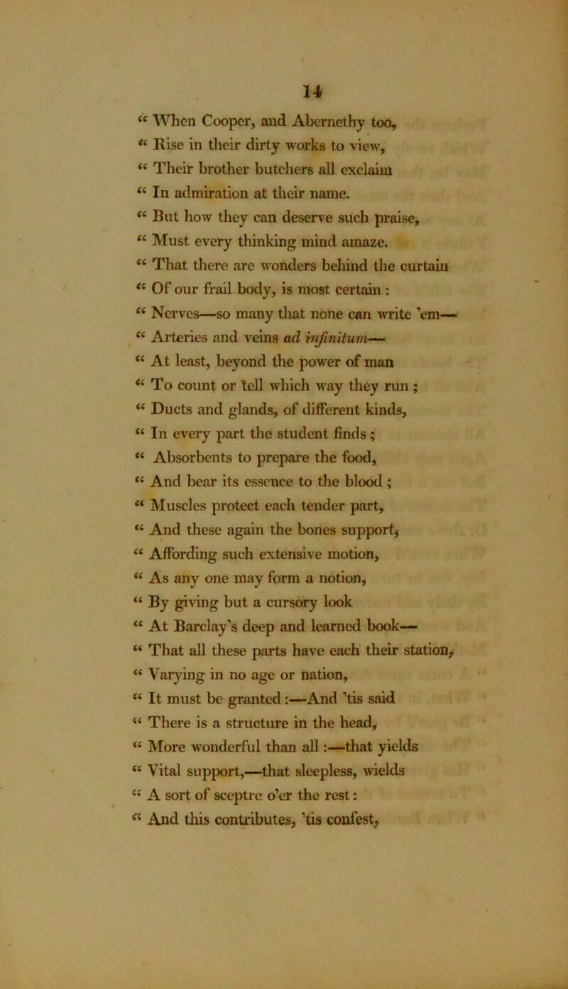 “ 'When Cooper, and Abernethy too, <{ Rise in their dirty works to view, “ Their brother butchers all exclaim “ In admiration at their name. <c Rut how they can deserve such praise, “ Must every thinking mind amaze. “ That there are wonders behind the curtain <c Of our frail body, is most certain : “ Nerves—so many that none can write ’em— “ Arteries and veins ad infinitum— “ At least, beyond the power of man <4 To count or tell which way they run; Ducts and glands, of different kinds, “ In every part the student finds; “ Absorbents to prepare the food, “ And bear its essence to the blood ; ** Muscles protect each tender part, “ And these again the bones support* “ Affording such extensive motion, “ As any one may form a notion, “ By giving but a cursory look “ At Barclay’s deep and learned book— “ That all these parts have each their station, “ Varying in no age or nation, “ It must be granted:—And ’tis said “ There is a structure in the head, “ More wonderful than all:—that yields <c Vital support,—that sleepless, wields c< A sort of sceptre o’er the rest: el And this contributes, ’tis confest,