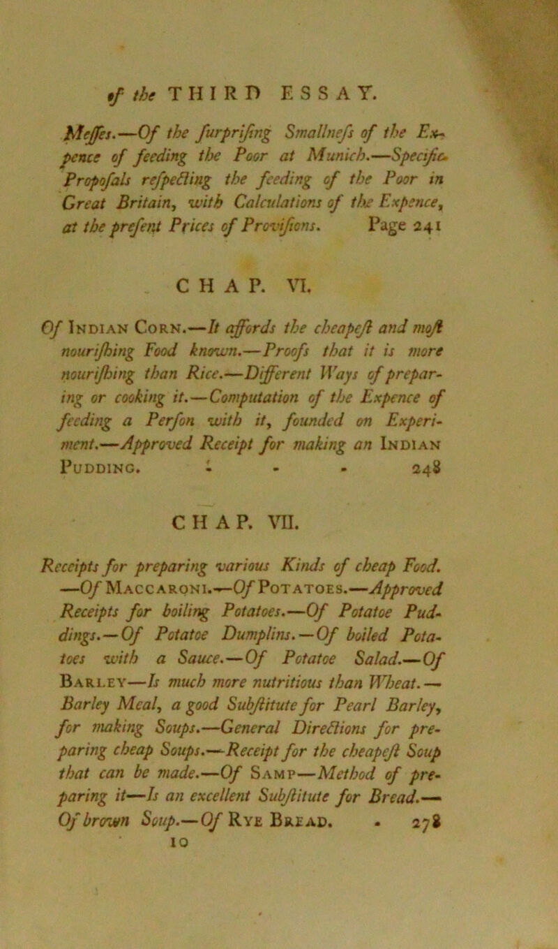 hiejfes.—Of the furpriftng Smallnefs of the E.v- pence of feeding tl^e Poor at Munich.—Specific. Propofals refpe&ing the feeding of the Poor in Great Britain, with Calculations of the Expence, at the prefent Prices of Provifions. Page 241 CHAP. M. Of Indian Corn.—It affords the cheapcjl and moji nourijhing Food known.—Proofs that it is snore nourijhing than Rice.—Different Ways of prepar- ing or cooking it.—Computation of the Expence of feeding a Perfon with it, founded on Experi- ment.—Approved Receipt for making an Indian Pudding. 1 - . 248 CHAP. VII. Receipts for preparing various Kinds of cheap Food. —Of Macc ARONi.—Cy Potatoes.—Approved Receipts for boiling Potatoes.—Of Potatoe Pud- dings.— Of Potatoe Dumplins.—Of boiled Pota- toes with a Sauce.—Of Potatoe Salad.—Of Bari-ey—Is much more nutritious than Wheat.— Barley Meal, a good Subjiitute for Pearl Barley, for making Soups.—General Directions for pre- paring cheap Soups.—Receipt for the cheapejl Soup that can be made.—Of Samp—Method of pre- paring it—Is an excellent Subjiitute for Bread.— Of brown Soup.—OfKYs.'&v.ZA.D. . 278 10