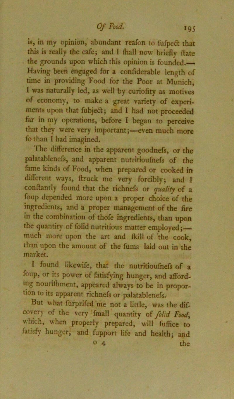 Of Fcod. Ig^ is, in my opinion, abundant reafon to fufpeft that this is really the cafe; and I fhall now briefly flate the grounds upon which this opinion is founded.— Having been engaged for a confiderable length of time in providing Food for the Poor at Munich, I was naturally led, as well by curiofity as motives of economy, to make a great variety of experi- ments upon that fubjed; and I had not proceeded far in my oj>erations, before I began to perceive that they were very important-even much more fo than I had imagined. 'Fhe difference in the apparent goodnefs, or the palatablenefs, and apparent nutritioulhefs of the fame kinds of Food, when prepared or cooked in different ways, ftruck me very fordbly; and I conftantly found that the richnefs or quality of a foup depended more upon a proper choice of the Ingredients, and a proper management of the fire in the combination of thofe ingredients, than upon the quantity of folid nutritious matter employed;— much more upon the art and {kill of the cook, than upon the amount of the Aims laid out in the market. I found likewife, that the nutritioufnefs of a foup, or its power of fatisfying hunger, and afford- ing nourifhmcnt, appeared always to be in propor- tion to its apparent richnefs or palatablenefs. But what farprifed me not a little, was the dif- cover)' of the very fraall quantity of folid Food, which, when properly prepared, will fuffice to fatisfy hunger; and fupport Ufe and health; and