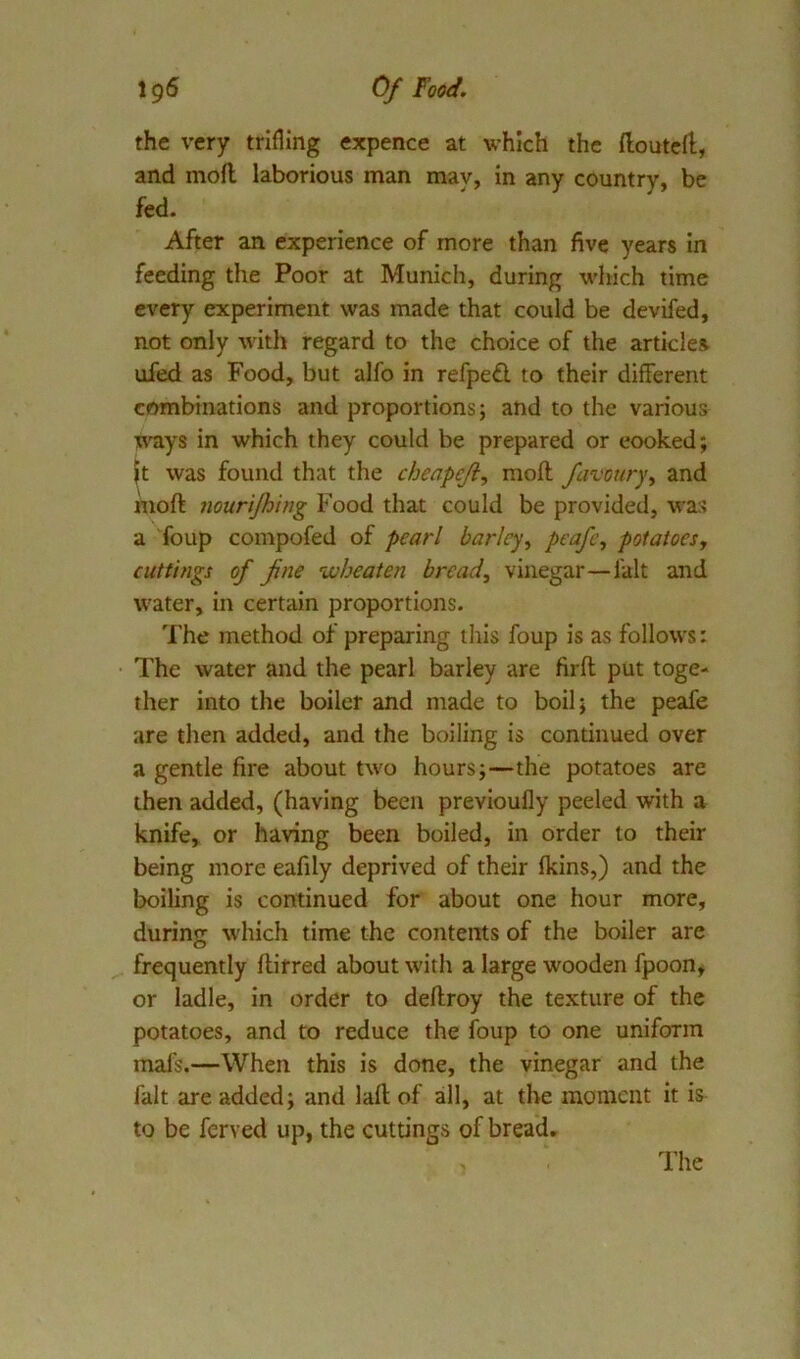 the very trifling expence at which the flouted, and mod laborious man may, in any country, be fed. After an experience of more than five years in feeding the Poor at Munich, during which time every experiment was made that could be devifed, not only with regard to the choice of the articles, ufed as Food, but alfo in refped to their different combinations and proportions; and to the various ways in which they could be prepared or cooked; }t was found that the cbeapeji, mod favouryy and mod nourijhing Food that could be provided, was a foup compofed of pearl barley, potatoes, cuttings of fne wheaten bread, vinegar—fait and water, in certain proportions. The method of preparing this foup is as follows: The water and the pearl barley are fird put toge- ther into the boiler and made to boil; the peafe are then added, and the boiling is continued over a gentle fire about two hours;—the potatoes are then added, (having been prevloufly peeled with a knife, or having been boiled, in order to their being more eafily deprived of their fkins,) and the boiling is continued for about one hour more, during which time the contents of the boiler are frequently dirred about with a large wooden fpoon, or ladle, in order to dedroy the texture of the potatoes, and to reduce the foup to one uniform mafs.—When this is done, the vinegar and the fait are added; and lad of all, at the moment it is to be ferved up, the cuttings of bread.
