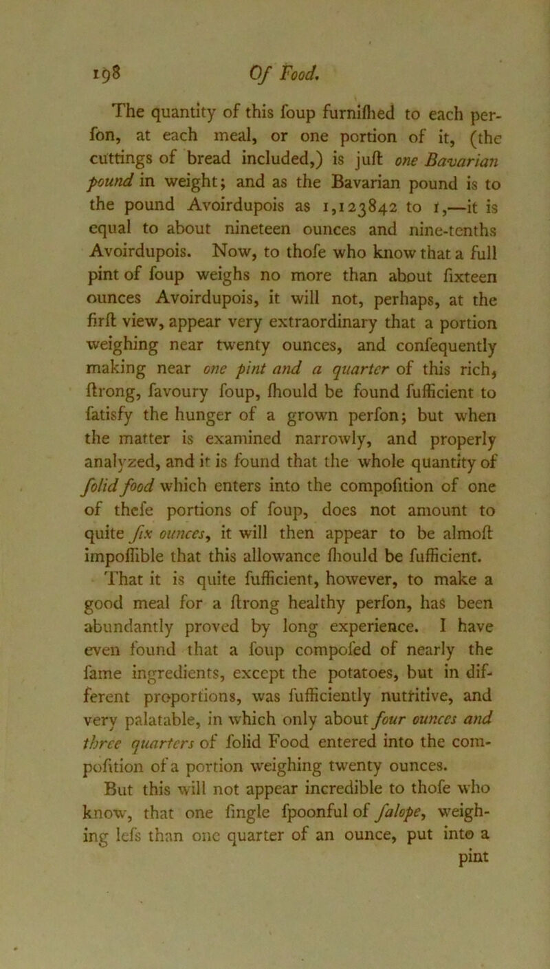 The quantity of this foup furniflied to each per- fon, at each meal, or one portion of it, (the cuttings of bread included,) is juft one Bavarian pound in weight; and as the Bavarian pound is to the pound Avoirdupois as 1,123842 to i,—it is equal to about nineteen ounces and nine-tenths Avoirdupois. Now, to thofe who know that a full pint of foup weighs no more than about fixteen ounces Avoirdupois, it will not, perhaps, at the firft view, appear very extraordinary that a portion weighing near twenty ounces, and confequently making near one pint and a quarter of this rich, ftrong, favoury foup, ftiould be found fufficient to fatisfy the hunger of a grown perfon; but when the matter is examined narrowly, and properly analyzed, and if is found that the whole quantity of folid food which enters into the compofition of one of thefe portions of foup, does not amount to quite fix ounces^ it will then appear to be almoft impoffible that this allowance fliould be fufficient. That it is quite fufficient, however, to make a good meal for a ftrong healthy perfon, has been abundantly proved by long experience. I have even found that a foup compofed of nearly the fame ingredients, except the potatoes, but in dif- ferent proportions, was fufficiently nutritive, and very palatable, in w hich only about four ounces and three quarters of folid Food entered into the cora- pofttion of a portion w'eighing tw'enty ounces. But this will not appear incredible to thofe who know, that one fmgle fpoonful of falope, w'eigh- ing lefs than one quarter of an ounce, put into a pint