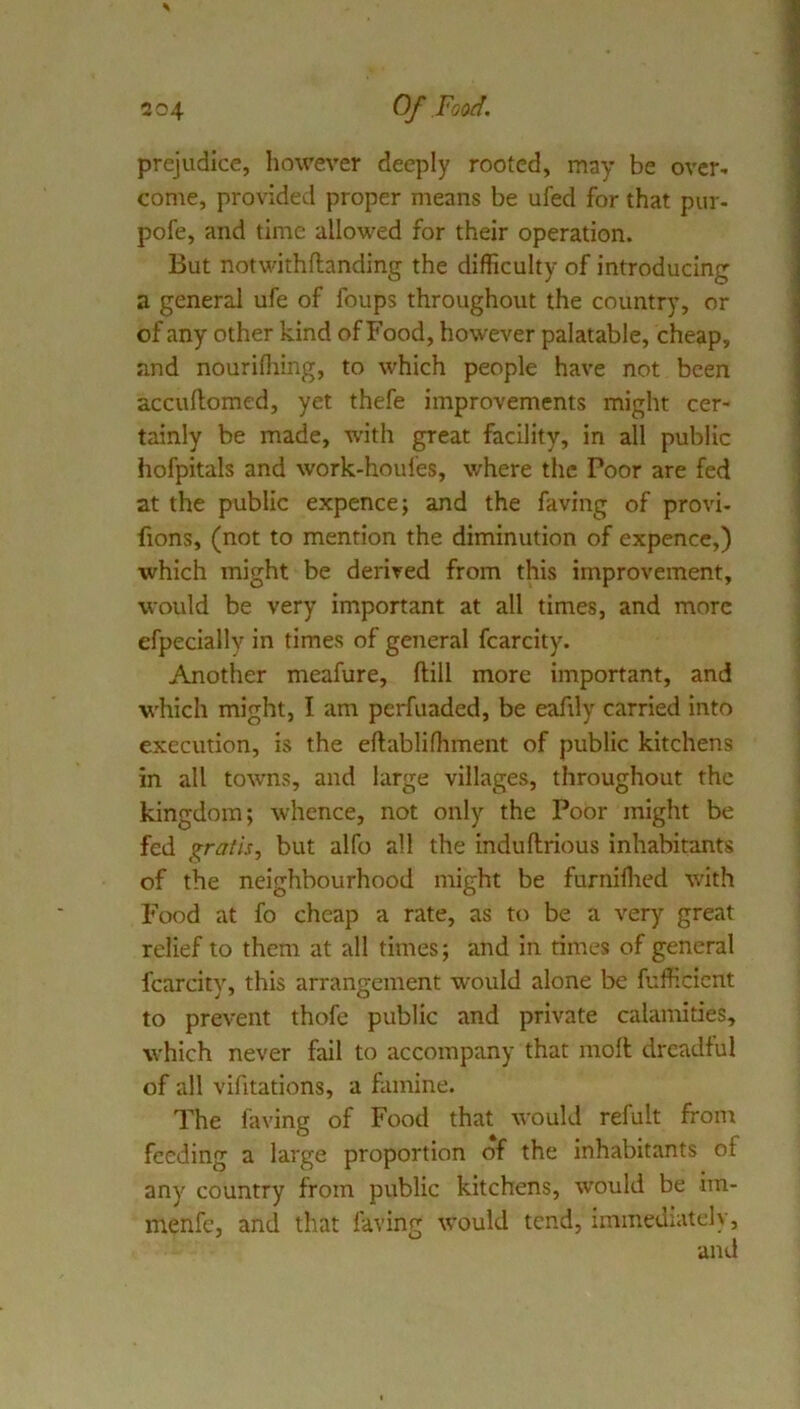 prejudice, however deeply rooted, may be over- come, provided proper means be ufed for that pur- pofe, and time allowed for their operation. But notwithftanding the difficulty of introducing a general ufe of foups throughout the country, or of any other kind of Food, however palatable, cheap, and nourifliing, to which people have not been accuflomed, yet thefe improvements might cer- tainly be made, with great facility, in all public hofpitals and work-houfes, where the Poor are fed at the public expence; and the faving of provi- fions, (not to mention the diminution of expence,) which might be derived from this improvement, would be very important at all times, and more efpecially in times of general fcarcity. Another meafure, ftill more important, and which might, I am perfuaded, be eafily carried into execution, is the eftablifhment of public kitchens in all towns, and large villages, throughout the kingdom; whence, not only the Poor might be fed gratis, but alfo all the induftrious inhabitants of the neighbourhood might be furniflied with Food at fo cheap a rate, as t(^ be a very great relief to them at all times; and in times of general fcarcity, this arrangement would alone be fufficient to prevent thofe public and private calamities, which never fail to accompany that moll dreadful of all vifitations, a famine. The faving of Food that would refult front feeding a large proportion of the inhabitants of any country from public kitchens, would be im- menfe, and that faving would tend, immediately, and