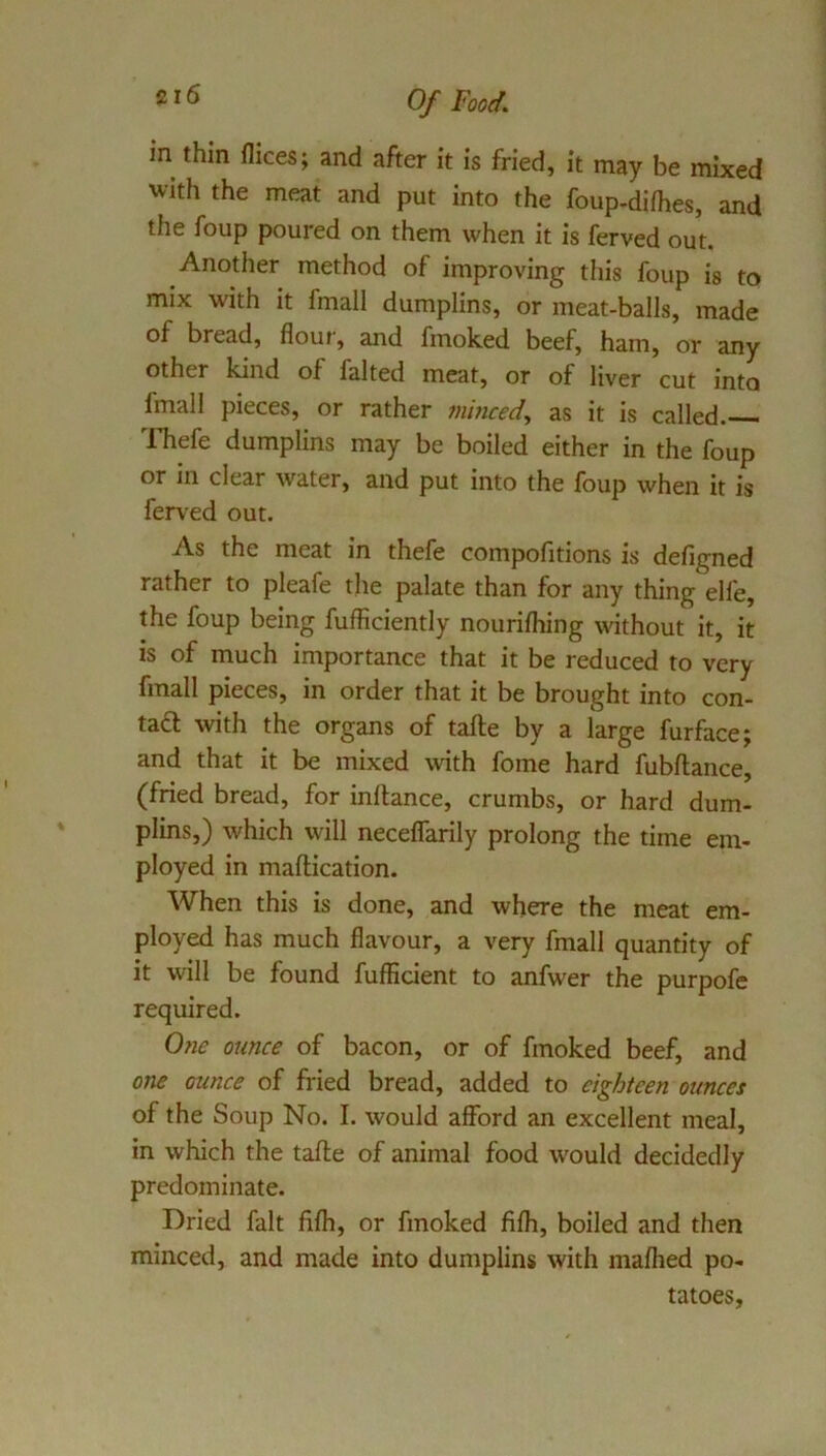 in thin dices; and after it is fried, it may be mixed with the meat and put into the foup-difhes, and the foup poured on them when it is ferved out. Another method of improving this foup is to mix with it fmall dumplins, or meat-balls, made of bread, flour, and fmoked beef, ham, or any other kind of faked meat, or of liver cut into fmall pieces, or rather minced, as it is called. ITiefe dumplins may be boiled either in the foup or in clear water, and put into the foup when it is ferved out. As the meat in thefe compofitions is defigned rather to pleafe the palate than for any thing elfe, the foup being fufficiently nourifliing without it, it is of much importance that it be reduced to very fmall pieces, in order that it be brought into con- ta6l with the organs of take by a large furface; and that it be mixed with fome hard fubflance, (fried bread, for inftance, crumbs, or hard dum- plins,) which will necelTarily prolong the time em- ployed in maftication. When this is done, and where the meat em- ployed has much flavour, a very fmall quantity of it will be found fufficient to anfwer the purpofe required. 0?ie ounce of bacon, or of fmoked beef, and one ounce of fried bread, added to eighteen ounces of the Soup No. I. would afford an excellent meal, in which the take of animal food w'ould decidedly predominate. Dried fait fifli, or fmoked fifh, boiled and then minced, and made into dumplins with maflied po- tatoes.