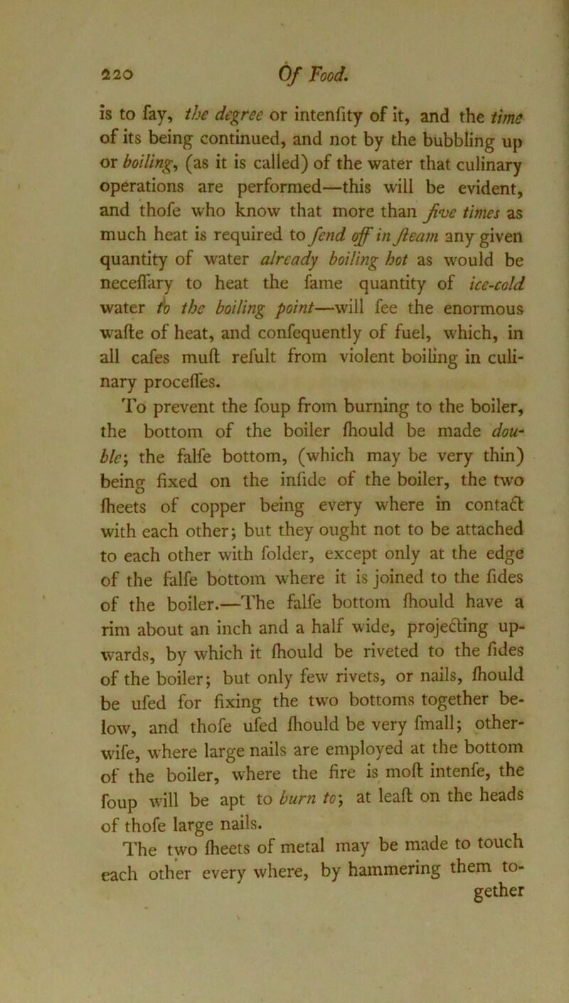 is to fay, ibe degree or intenfity of it, and the lime of its being continued, and not by the bubbling up or boiling, (as it is called) of the water that culinary operations are performed—this will be evident, and thofe who know that more than Jive times as much heat is required to fend off in fleam any given quantity of water already boiling hot as would be necelfary to heat the fame quantity of ice-cold water h the boiling point—will fee the enormous wade of heat, and confequently of fuel, which, in all cafes mull refult from violent boiling in culi- nary procelTes. To prevent the foup from burning to the boiler, the bottom of the boiler Ihould be made dou- ble-, the falfe bottom, (which may be very thin) being fixed on the infide of the boiler, the two fheets of copper being every where in contaft with each other; but they ought not to be attached to each other with folder, except only at the edge of the falfe bottom where it is joined to the fides of the boiler.—The falfe bottom fhould have a rim about an inch and a half wide, projecting up- wards, by which it fhould be riveted to the fides of the boiler; but only few rivets, or nails, fhould be ufed for fixing the two bottoms together be- low, and thofe ufed fliould be very fmall; other- wife, where large nails are employed at the bottom of the boiler, where the fire is mod intenfe, the foup will be apt to burn to\ at lead on the heads of thofe large nails. The two fheets of metal may be made to touch each other every where, by hammering them to- gether