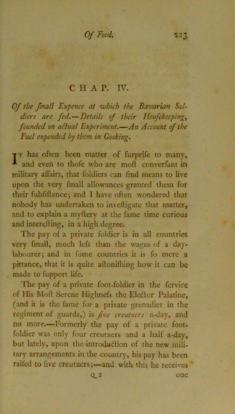 CHAP, IV. 0/ ihe /mail Expencc at which the Bavarian Sol- diers are fed.—Details of their Houfekeeping, founded on adual Experiment.’—An Account of the Fuel expended by them in Cooking. ■IT has often been matter of furprife to many, and even to thofe who are moil converfant in military affairs, that foldiers can find means to live upon the very fmall allowances granted them for their fubfiflcnce; and I have often w'ondered that nobody has undertaken to invelligate that matter, and to explain a myftery at the fame time curious and interefting, in a higli degree. The pay of a private foldier is in all countries very fmall, much lefs than the wages of a day- labourer; and in fome countries it is fo mere a pittance, that it is quite afloniftiing how it can be made to fupport life. The pay of a private foot-foldier in the fervice of His Mofl; Serene Highnefs the Eleftor Palatine, (and it is the fame for a private grenadier in the regiment of guards,) is fvc creut-zers a-day, and no more.-—Formerly' the pay of a private foot- foldier was only four creutzers and a half a-day, but lately, upon the introduction of the new mili- tary arrangements in the country, his pay has been railed to five creutzers;—and with this he receives ' (^2 one
