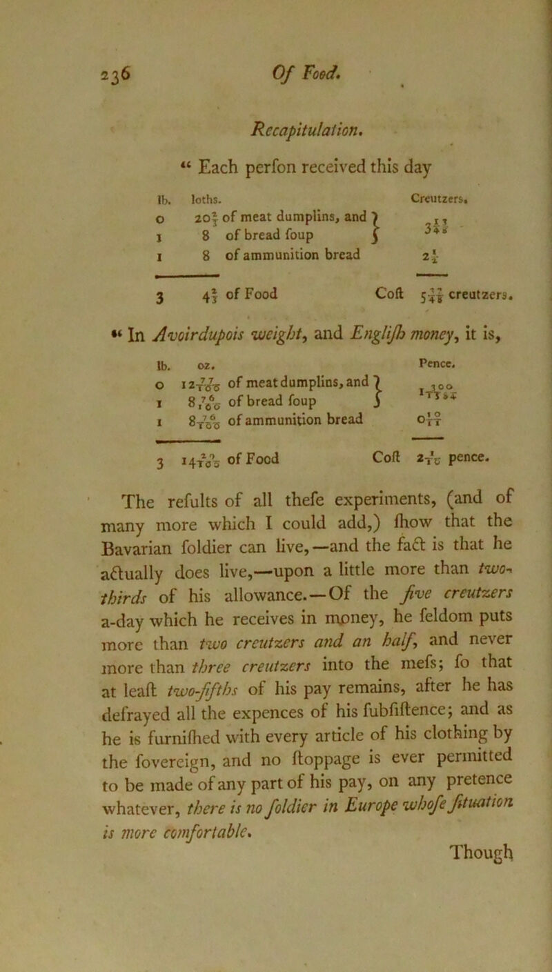 Recapitulation, “ Each perfon received this day lb. loths. 0 201 of meat dumplins, and j 8 of bread foup 1 8 of ammunition bread Creutzers. 3 4j of Food Coft 5^1 creutzers. In Avoirdupois weight, and Englijh money, it is, The refults of all thefe experiments, (and of many more which I could add,) Ihow that the Bavarian foldier can live,—and the faft is that he aftually does live,—upon a little more than two^ thirds of his allowance.—Of the five creutzers a-day which he receives in mpney, he feldom puts more than two creutzers and an half, and never more than three creutzers into the mefs; fo that at leafl; two-fifths of his pay remains, after he has defrayed all the expences of his fubliftencej and as he is furnilhed with every article of his clothing by the fovereign, and no floppage is ever permitted to be made of any part of his pay, on any pretence whatever, there is no foldier in Europe whofe fituation is more comfortable. lb. 02. 0 I ZtVs of meat dumplins, and 1 8^*6 of bread foup I 8t53 of ammunition bread Pence. 3 i4tV3 of Food Coft 2-rc pence. Though
