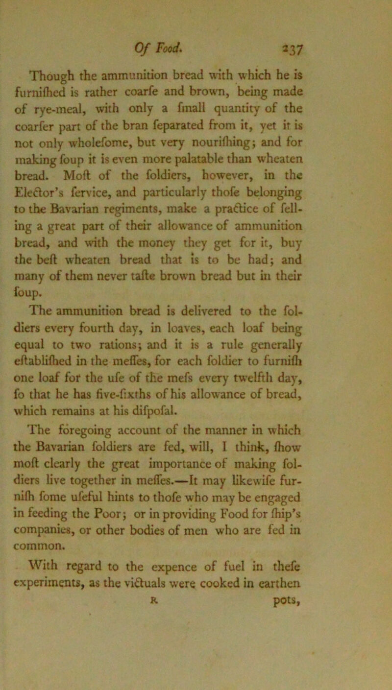 Though the ammunition bread with which he is furniflied is rather coarfe and brown, being made of rye-meal, with only a finall quantity of the coarfer part of the bran feparated from it, yet it is not only wholefome, but very nourilhing; and for making foup it is even more palatable than wheaten bread. Moft of the foldiers, however, in the Eledlor’s fer\ ice, and particularly thofe belonging to the Bavarian regiments, make a pradice of fell- ing a great part of their allow'ance of ammunition bread, and with the money they get for it, buy the beft wheaten bread that Is to be had; and many of them never tafte brown bread but in their foup. The ammunition bread is delivered to the fol- diers every fourth day, in loaves, each loaf being equal to two rations; and it is a rule generally eftabliflied in the mefles, for each foldier to furnifli one loaf for the ufe of the mefs every tw'elftli day, fo that he has five-fixrhs of his allow-ance of bread, which remains at his difpofal. The foregoing account of the manner In which the Bavarian foldiers are fed, will, I think, fhow moft clearly the great importance of making fol- diers live together in mefles.—It may likewife fur- nifti fome ufeful hints to thofe who may be engaged in feeding the Poor; or in providing Food for ftiip’s companies, or other bodies of men who are fed in common. With regard to the expence of fuel in thefe experiments, as the victuals were cooked in earthen R pots.