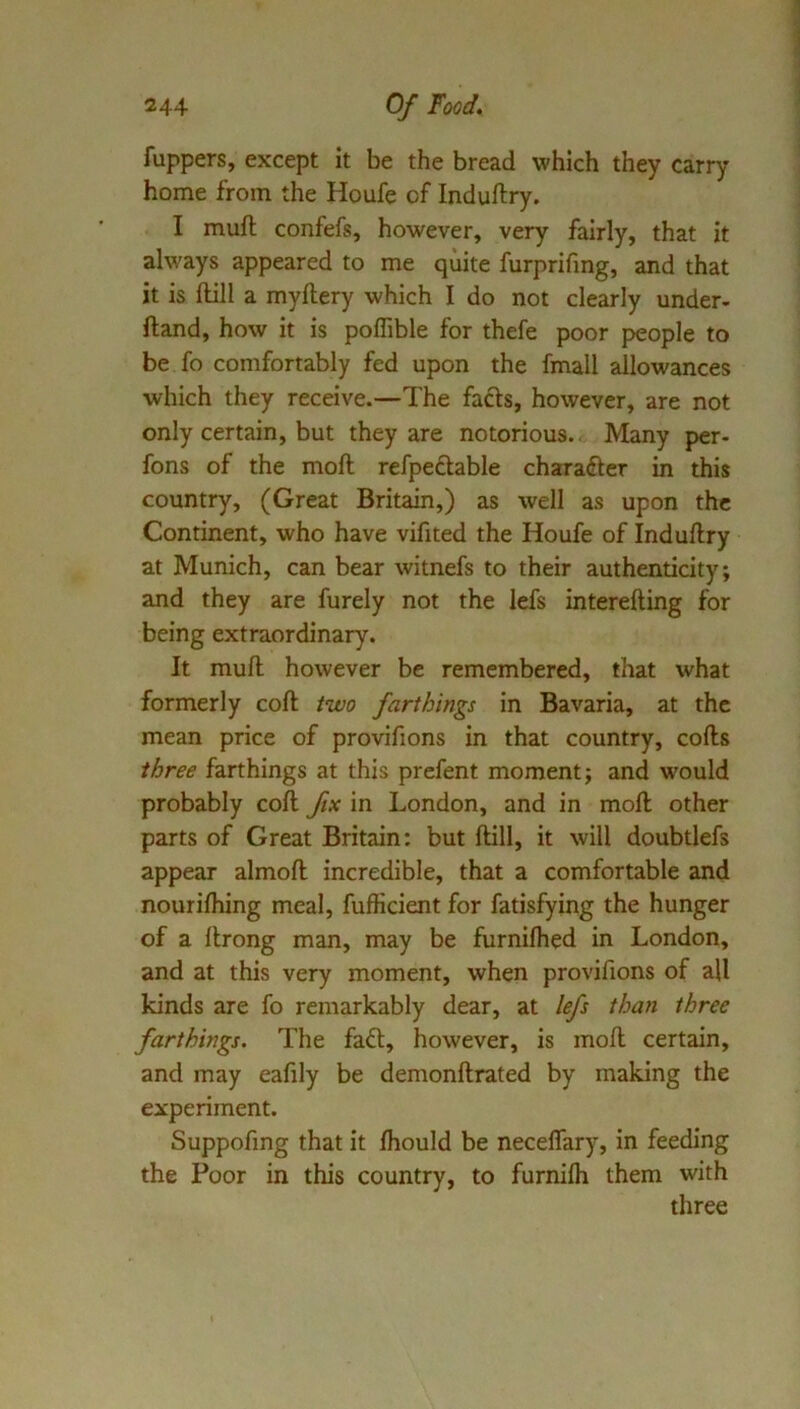fuppers, except it be the bread which they carry home from the Houfe of Induftry. I muft confefs, however, very fairly, that it always appeared to me quite furprifmg, and that it is Hill a myftery which I do not clearly under- ftand, how it is poffible for thefe poor people to be fo comfortably fed upon the fmall allowances which they receive.—The facts, however, are not only certain, but they are notorious. Many per- fons of the moll refpedable chara(fter in this country, (Great Britain,) as well as upon the Continent, who have vifited the Houfe of Indullry at Munich, can bear witnefs to their authenticity; and they are furely not the lefs interefting for being extraordinary. It mull however be remembered, that what formerly coll two farthings in Bavaria, at the mean price of provifions in that country, colls three farthings at this prefent moment; and would probably coll fix in London, and in moll other parts of Great Britain: but Hill, it will doubtlefs appear almoll incredible, that a comfortable and nourilhing meal, fufficient for fatisfying the hunger of a llrong man, may be furnilhed in London, and at this very moment, when provifions of all kinds are fo remarkably dear, at lefs than three farthings. The fa£l, however, is moll certain, and may eafily be demonllrated by making the experiment. Suppofmg that it Ihould be necelfary, in feeding the Poor in this country, to furnilh them with three