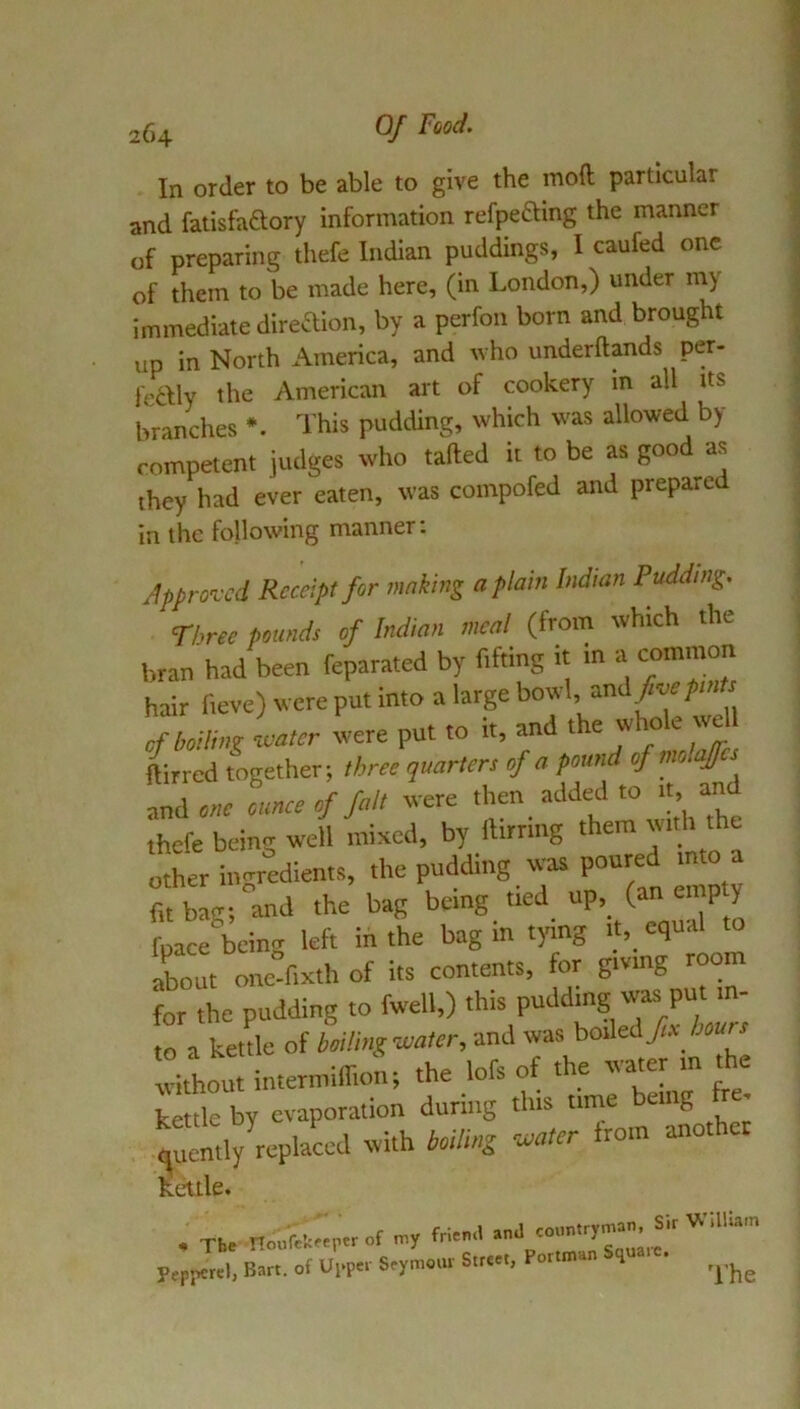 In order to be able to give the mod particular and fatisfaftory information refpeftmg the manner of preparing thefe Indian puddings, I caufed one of them to be made here, (in London,) under my immediate diredion, by a perfon born and brought up in North America, and who underftands per- fedlly the American art of cookery in all its branches This pudding, which was allowed by rompetent judges who taded it to be as good as they had ever eaten, was compofed and prepared In the following manner; Approved Receipt fir imking a plain Indian Pudding. Three pounds of Indian meal (from which the bran had been feparated by fifting it in a common hair fteve) were put into a large bowl and>e/m^ of boiling neater were put to it, and *e whole we ilirred together; three quarters of a pound of mlajcs ssnAone ounce of fait were ‘I’ thefe being well mixed, by fttrrtng them with the other ingredients, the pudding was poured mto a fit bag; and the bag being tied “P> =7^ fpace being left in the bag in tying aLut one-fixth of its contents, for giving room for the pudding to fwell,) this pudding was put m- ma ketL of boHingnuater, and was boiled> Wr without ititermiffioti; the lofs of the water m the kettle by evaporation during this time bung • quently’^repla^d with boiling neater from another kettle. * The noufek^ptrof my M anJ countryman. Sir WilUa-n Pepi>crel, Bart, of Upper Seymour Street, Portman quaic.