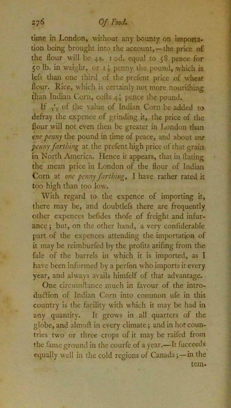27^ Of Food, time in London, without any bounty on importa- tion being brought into the account,—the price of the flour will be 48. i od. equal to 58 pence for 50 lb. in w'eight, or penny the pound, which is lefs than one third of the prefent price of wheat flour. Rice, which is certainly not more nourilhing than Indian Corn, cods 4 J pence the pound. If -,-'t of the value of Indian Corn be added to defray the expence of grinding it, the price of the flour will not even then be greater in London than (,ne penny the pound in time of peace, and about one penny farthing at the prefent high price of that grain in North America. Hence it appears, that in dating the mean price in London of the flour of Indian Corn at one penny farthings 1 have rather rated it too high than too low. With regard to the expcnce of importing it, there may be, and doubtlefs there are frequently other expences befides thofe of freight and infur- ance; but, on the other hand, a very confiderable part of the expences attending the importation of it may be reimburfed by the profits arifing from the fale of the barrels in which it is imported, as I have been informed by a perfon who imports it every year, and always avails himfelf of that advantage. One circumdance much in favour of the intro- duOion of Indian Corn into common ufe in this country is the facility with which it may be had in any quantity. It grows in all quarters of the globe, and almod in every climate; and in hot coun- tries two or three crops of it may be raifed from the fame ground in the courfe of a year.—It fucceeds equally well in the cold regions of Canada j—in the tern-
