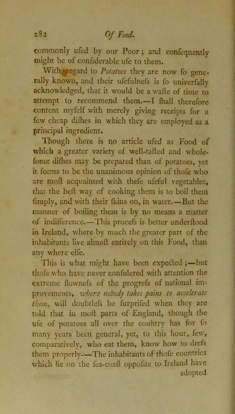 commonly ufed by our Poor; and confequently might be of confiderable ufe to them. Withijregard to Potatoes they are now fo gene- rally known, and their ufefulnefs is fo univerfally acknowledged, that it would be a wafte of time to attempt to recommend them.—I Ihall therefore content myfelf with merely giving receipts for a few cheap difhes in which they are employed as a principal ingredient. Though there is no article ufed as Food of which a greater variety of well-tailed and whole- fome dilhes may be prepared than of potatoes, yet it feems to be the unanimous opinion of thofe who are moll acquainted with thefe ufeful vegetables, that the bell way of cooking them is to boil them limply, and with their Ikins on, in water.—But the manner of boiling them is by no means a matter of indifference.—This procefs is better underllood in Ireland, where by much the greater part of the inhabitants live almoll entirely on this Food, than any where elfe. This is what might have been expet^ed ;—but thofe who have never confidered with attention the extreme llowiiefs of the progrefs of national im-^ provements, where Jiobody takes pains to accelerate them^ will doubtlefs be furprifed w'hen they are told that in moll parts of England, though the ufe of potatoes all over the country has for fo many years been general, yet, to this hour, few, comparatively, who eat them, know how to drefs them properly—The inhabitants of thofe countries which lie on the fea-coall oppofite to Ireland have adopted