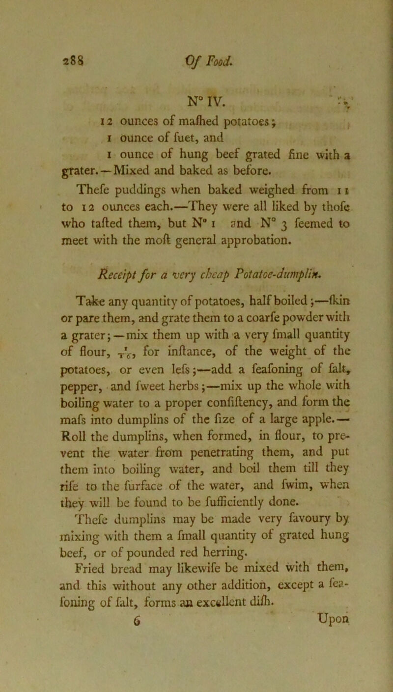 N“IV. 12 ounces of mafhed potatoes; I ounce of fuet, and I ounce of hung beef grated fine with a grater.—Mixed and baked as before. Thefe puddings when baked weighed from 11 to 12 ounces each.—They w’ere all liked by thofe who tafted them, but N” i and N° 3 feemed to meet with the moft general approbation. Receipt for a •very cheap Potatoe-dumplin. Take any quantity of potatoes, half boiled;—Ikin or pare them, and grate them to a coarfe powder with a grater;—mix them up with a very fmall quantity of flour, tVj for inftance, of the weight of the potatoes, or even lefs;—add a feafoning of ialt, pepper, and fweet herbs;—mix up the whole with boiling water to a proper confiftency, and form the mafs into dumplins of the fize of a large apple.— Roll the dumplins, when formed, in flour, to pre- vent the water from penetrating them, and put them into boiling water, and boil them till they rife to the furface of the water, and fwim, when they will be found to be fufficiently done. Thefe dumplins may be made very favoury by mixing with them a fmall quantity of grated hung beef, or of pounded red herring. Fried bread may likewife be mixed with them, and this without any other addition, except a fea- foning of fait, forms a» excellent difh. 6 Upon