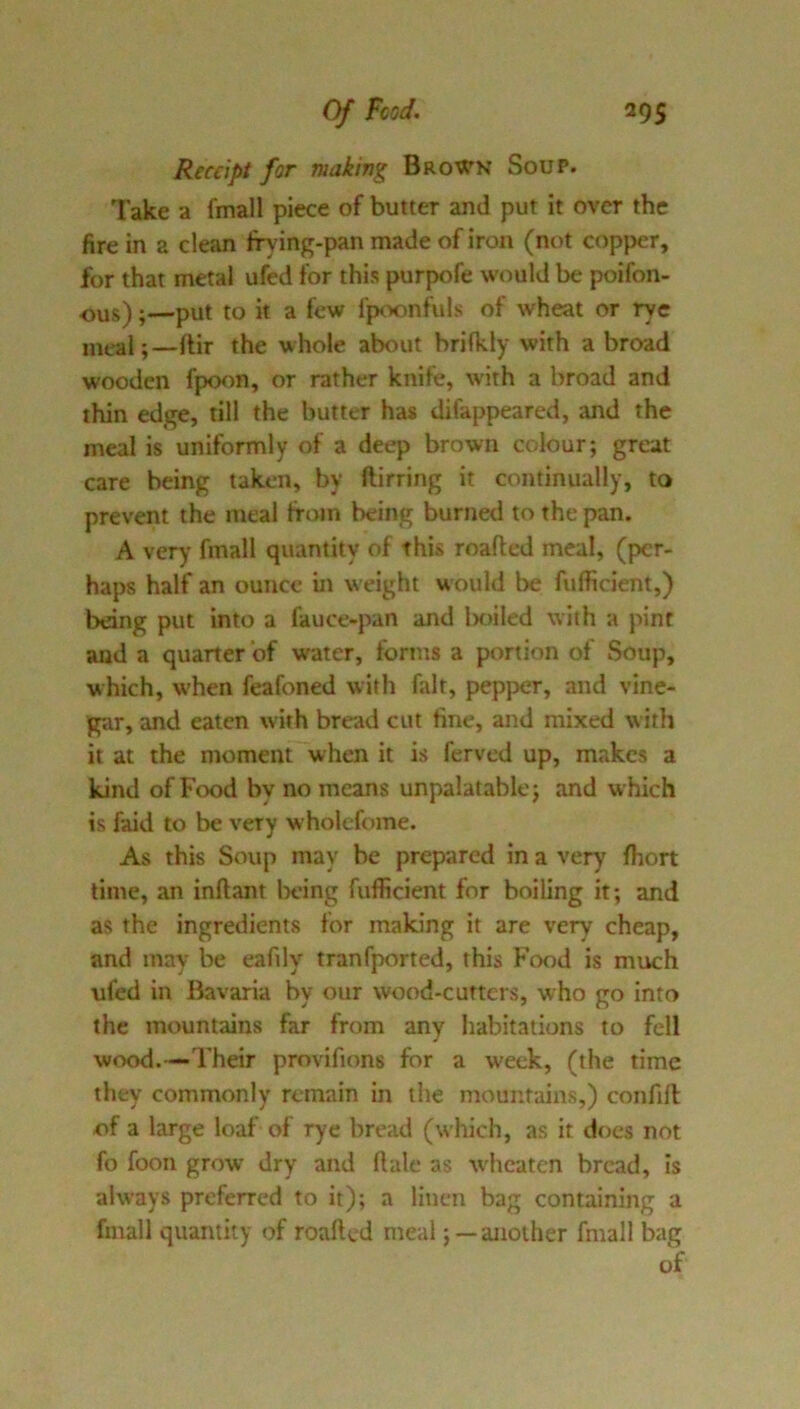 Receipt for making Brown Soup. Take a fmall piece of butter and put it over the fire in a clean Irying-pan made of iron (not copper, for that metal ufed for this purpofe would be poifon- ous);—put to it a few fpoonfuls of wheat or rye mral;—lUr the whole about brifldy with abroad wooden fp)oon, or rather knife, with a broad and thin edge, till the butter has difappeared, and the meal is uniformly of a deep brown colour; great care being taken, by ftirring it continually, to prevent the meal from being burned to the pan. A very' fmall quantity of this roafted meal, (per- haps half an ounce in weight would be fufficient,) being put into a fauce-pan and Inuled with a pint and a quarter of water, forms a portion of Soup, which, when feafoned with fait, pepper, and vine- gar, and eaten with bread cut fine, and mixed with it at the moment when it is ferved up, makes a kind of Food by no means unpalatable; and which is faid to be very wholefome. As this Soup may be prepared in a very ftiort time, an inftant Ix’ing fufficient for boiling it; and as the ingredients for making it are very cheap, and may be eafily tranfported, this Ftx)d is much ufed in Bavaria by our wood-cutters, who go into the mountains far from any habitations to fell wood.—Their provifions for a week, (the time they commonly remain in the ntountains,) confill of a large loaf of rye bread (which, as it does not fo foon grow.' dry and ft ale as wheaten bread, is always preferred to it); a linen bag containing a fmall quantity of roafted meal; —another fmall bag of