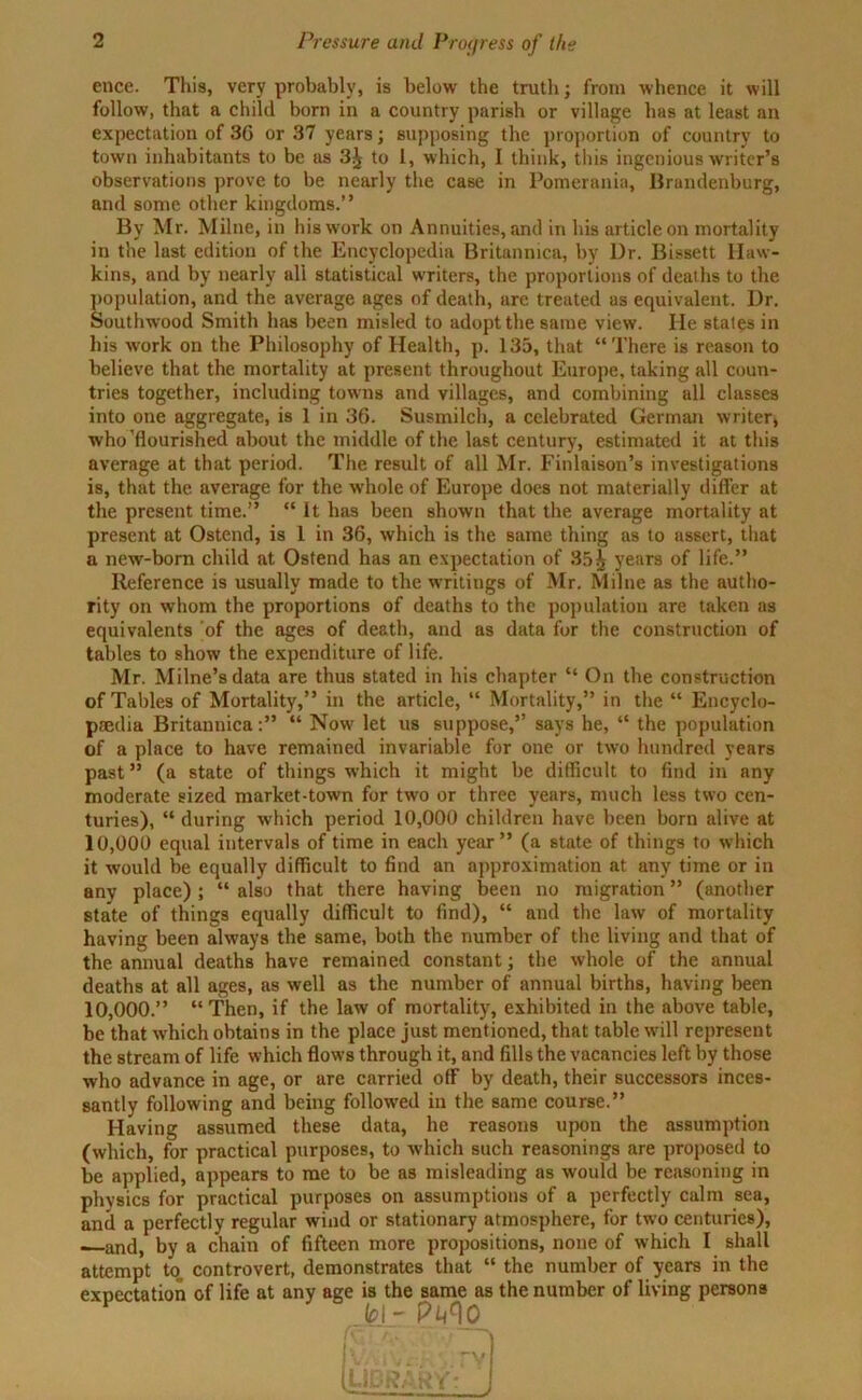 ence. This, very probably, is below the truth; from whence it will follow, that a child born in a country parish or village has at least an expectation of 3G or 37 years; supposing the proportion of country to town inhabitants to be as 3^ to I, which, I think, this ingenious writer’s observations prove to be nearly the case in Pomerania, Brandenburg, and some other kingdoms.” By Mr. Milne, in his work on Annuities, and in his article on mortality in the last edition of the Encyclopedia Britannica, by Ur. Bissett Haw- kins, and by nearly all statistical writers, the proportions of deaths to the population, and the average ages of death, ure treated as equivalent. Dr. Southwood Smith has been misled to adopt the same view. lie states in his work on the Philosophy of Health, p. 135, that “ There is reason to believe that the mortality at present throughout Europe, taking all coun- tries together, including towns and villages, and combining all classes into one aggregate, is 1 in 36. Susmilch, a celebrated German writer, who'flourished about the middle of the last century, estimated it at this average at that period. The result of all Mr. Finlaison’s investigations is, that the average for the whole of Europe does not materially differ at the present time.” “ It has been shown that the average mortality at present at Ostend, is 1 in 36, which is the same thing as to ussert, that a new-born child at Ostend has an expectation of 85^ years of life.” Reference is usually made to the writings of Mr. Milne as the autho- rity on whom the proportions of deaths to the population are taken as equivalents of the ages of death, and as data for the construction of tables to show the expenditure of life. Mr. Milne’s data are thus stated in his chapter “ On the construction of Tables of Mortality,” in the article, “ Mortality,” in the “ Encyclo- paedia Britannica:” “ Now let us suppose,” says he, “ the population of a place to have remained invariable for one or two hundred years past ” (a state of things which it might be difficult to find in any moderate sized market-town for two or three years, much less two cen- turies), “ during which period 10,000 children have been born alive at 10,000 equal intervals of time in each year” (a state of things to which it would be equally difficult to find an approximation at any time or in any place); “ also that there having been no migration ” (another state of things equally difficult to find), “ and the law of mortality having been always the same, both the number of the living and that of the annual deaths have remained constant; the whole of the annual deaths at all ages, as well as the number of annual births, having been 10,000.” “Then, if the law of mortality, exhibited in the above table, be that which obtains in the place just mentioned, that table will represent the stream of life which flows through it, and fills the vacancies left by those who advance in age, or are carried ofF by death, their successors inces- santly following and being followed in the same course.” Having assumed these data, he reasons upon the assumption (which, for practical purposes, to which such reasonings are proposed to be applied, appears to me to be as misleading as would be reasoning in physics for practical purposes on assumptions of a perfectly calm sea, and a perfectly regular wind or stationary atmosphere, for two centuries), —-and, by a chain of fifteen more propositions, none of which I shall attempt to, controvert, demonstrates that “ the number of years in the expectation of life at any age is the same as the number of living persons M' pm1]0_ (LIBRARY*