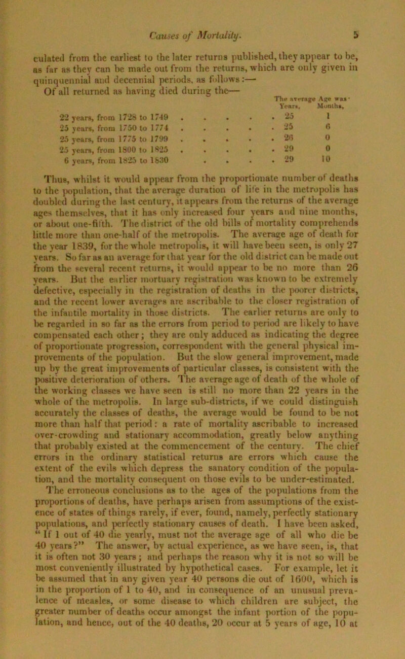 culated from the earliest to the later returns published, they appear to be, as far as they can be made out from the returns, which are only given in quincpiennial and decennial periods, as fallows:— Of all returned .as having died during the— Thn average was* 22 years, from 1728 to 17-49 Year.. . 25 Munihs 1 25 years, from 1750 to 1774 . • . 25 fi 25 years, from 1775 to 1799 • . 96 0 25 years, from 1800 to 1925 • . 29 0 6 years, from 1825 to 1830 * . 29 10 Thus, whilst it would appear from the proportionate number of deaths to the population, that the average duration of life in the metropolis has doubled during the last century, it appears from the returns of the average ages themselves, that it has only increased four years and nine months, or about one-fifth. The district of the old bills of mortality comprehends little more than one-half of the metropolis. The average age of death for the year 1839, for the whole metropolis, it will have been seen, is only 27 vears. So f3r as an average for that year for the old district can be made out from the several recent returns, it would appear to be no more than 26 years. But the earlier mortuary registration was known to be extremely defective, especially in the registration of deaths in the poorer districts, and the recent lower averages are asoribable to the closer registration of the infantile mortality in those di-tricts. The earlier returns are only to Ire regarded in so far os the errors from period to period are likely to have compensated each other; they are only adduced as indicating the degree of proportionate progression, correspondent with the general physical im- provements of the population. But the slow general improvement, made up by the great improvements of particular classes, is consistent with the positive deterioration of others. The average age of death of the whole of the working classes we have seen is still no more than 22 years in the whole of the metropolis. In large sub-districts, if we could distinguish accurately the classes of deaths, the average would be found to be not more than half that period: a rate of mortality ascribable to increased over-crowding and stationary accommodation, greatly below anything that probably existed at the commencement of the century. The chief errors in the ordinary statistical returns are errors which cause the extent of the evils which depress the sanatory condition of the popula- tion, and the mortality consequent on those evils to be under-estimated. The erroneous conclusions as to the ages of the populations from the proportions of deaths, have perhaps arisen from assumptions of the exist- ence of states of things rarely, if ever, found, namely, perfectly stationary populations, and perfectly stationary causes of death. I have been asked, “ If 1 out of 40 die yearly, must not the average age of all who die be 40 years?” The answer, by actual experience, as we have seen, is, that it is often not 30 years; and perhaps the reason why it is not so will be most conveniently illustrated by hypothetical cases. For example, let it be assumed that in any given year 40 persons die out of 1600, which is in the proportion of 1 to 40, and in consequence of an unusual preva- lence of measles, or some disease to which children are subject, the greater number of deaths occur amongst the infant portion of the popu- lation, and hence, out of the 40 deaths, 20 occur at 5 years of age, 10 at