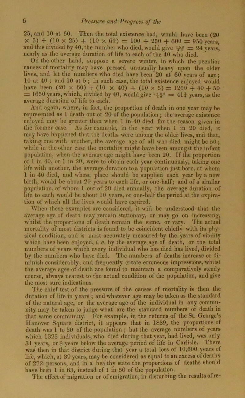 25, and 10 at 60. Then the total existence had, would have been (20 X 5) + (10 X 25) + (10 x 60) = 100 + 250 + 600 = 950 years, and this divided by 40, the number who died, would give f = 24 years, nearly as the average duration of life to each of the 40 who died. On the other hand, suppose a severe winter, in which the peculiar causes of mortality may have pressed unusually heavy upon the older lives, and let the numbers who died have been 20 at 60 years of age; 10 at 40 ; and 10 at 5 ; in such case, the total existence enjoyed would have been (20 x 60) 4- (10 x 40) + (10 x 5) = 1200 + 40 + 50 = 1650 years, which, divided by 40, would give '-f-J-0 = 41 i years, as the average duration of life to each. Anil again, where, in fact, the proportion of death in one year may be represented as 1 death out of 20 of the population ; the average existence enjoyed may be greater than when 1 in 40 died for the reason given in the former case. As for example, in the year when 1 in 20 died, it may have happened that the deaths were among the older lives, and that, taking one with another, the average age of all who died might be 50 ; while in the other case the mortality might have been amongst the infant population, when the average age might have been 20. If the proportion of 1 in 40, or 1 in 20, were to obtain each year continuously, taking one life with another, the average duration to a population just born, of whom 1 in 40 died, and whose place should be supplied each year by a new birth, would be about 20 years to each life, or one-half; and of a similar population, of whom 1 out of 20 died annually, the average duration of life to each would be about 10 years, or one-half the period at the expira- tion of which all the lives would have expired. When these examples are considered, it will be understood that the average age of death may remain stationary, or may go on increasing, whilst the proportions of death remain the same, or vary. The actual mortality of most districts is found to be coincident chiefly with its phy- sical condition, and is most accurately measured by the years of vitality which have been enjoyed, i. e. by the average age of death, or the total numbers of years which every individual who has died has lived, divided by the numbers who have died. The numbers of deaths increase or di- minish considerably, and frequently create erroneous impressions, whilst the average ages of death are found to maintain a comparatively steady course, always nearest to the actual condition of the population, and give the most sure indications. The chief test of the pressure of the causes of mortality is then the duration of life in years ; and whatever age may be taken as the standard of the natural age, or the average age of the individual in any commu- nity may be taken to judge what are the standard numbers of death in that same community. For example, in the returns of the St. George’s Hanover Square district, it appears that in 1839, the proportions of death was 1 to 50 of the population ; but the average numbers of years which 1325 individuals, who died during that year, had lived, was only 31 years, or 8 years below the average period of life in Carlisle. There was then in that district during that year a total loss of 10,600 years of life, which, at 39 years, may be considered as equal to an excess of deaths of 272 persons, and in a healthy state the proportions of deaths should have been 1 in 63, instead of 1 in 50 of the population. The elfcctof migration or of emigration, in disturbing the results of re-