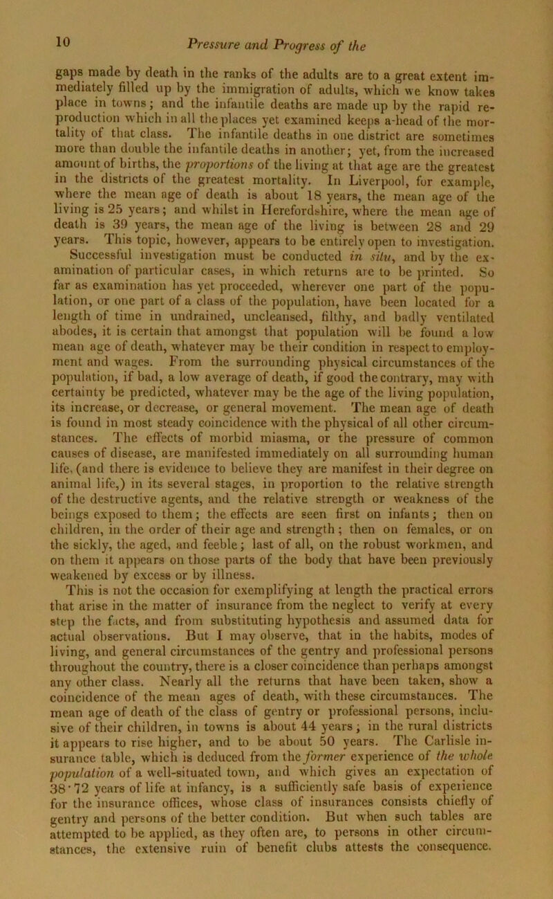 gaps made by death in the ranks of the adults are to a great extent im- mediately filled up by the immigration of adults, which we know takes place in towns; and the infantile deaths are made up by the rapid re- production which in all the places yet examined keeps a-head of the mor- tality of that class. The infantile deaths in one district are sometimes more than double the infantile deaths in another; yet, from the increased amount of births, the proportions of the living at that age are the greatest in the districts of the greatest mortality. In Liverpool, for example, where the mean age of death is about 18 years, the mean age of the living is 25 years; and whilst in Herefordshire, where the mean age of death is 39 years, the mean age of the living is between 28 and 29 years. This topic, however, appears to be entirely open to investigation. Successful investigation must be conducted in situ, and by the ex- amination of particular cases, in which returns are to be printed. So far as examination has yet proceeded, wherever one part of the popu- lation, or one part of a class of the population, have been located for a length of time in undrained, uncleansed, filthy, and badly ventilated abodes, it is certain that amongst that population will be found a low mean age of death, whatever may be their condition in respect to employ- ment and wages. From the surrounding physical circumstances of the population, if bad, a low average of death, if good the contrary, may with certainty be predicted, whatever may be the age of the living population, its increase, or decrease, or general movement. The mean age of death is found in most steady coincidence with the physical of all other circum- stances. The effects of morbid miasma, or the pressure of common causes of disease, are manifested immediately on all surrounding human life, (and there is evidence to believe they are manifest in their degree on animal life,) in its several stages, in proportion to the relative strength of the destructive agents, and the relative strength or weakness of the beings exposed to them; the effects are seen first on infants; then on children, in the order of their age and strength ; then on females, or on the sickly, the aged, and feeble; last of all, on the robust workmen, and on them it appears on those parts of the body that have been previously weakened by excess or by illness. This is not the occasion for exemplifying at length the practical errors that arise in the matter of insurance from the neglect to verify at every step the facts, and from substituting hypothesis and assumed data for actual observations. But I may observe, that in the habits, modes of living, and general circumstances of the gentry and professional persons throughout the country, there is a closer coincidence than perhaps amongst any other class. Nearly all the returns that have been taken, show a coincidence of the mean ages of death, with these circumstances. The mean age of death of the class of gentry or professional persons, inclu- sive of their children, in towns is about 44 years; in tbe rural districts it appears to rise higher, and to be about 50 years. The Carlisle in- surance table, which is deduced from the former experience of the whole population of a well-situated town, and which gives an expectation of 38-72 years of life at infancy, is a sufficiently safe basis of experience for the insurance offices, whose class of insurances consists chiefly of gentry and persons of the better condition. But when such tables are attempted to be applied, as they often are, to persons in other circum- stances, the extensive ruin of benefit clubs attests the consequence.