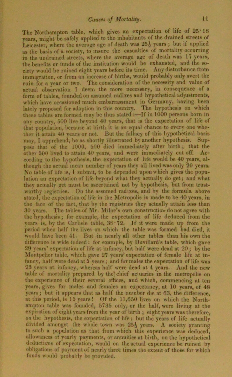 The Northampton table, which gives an expectation of life of 25’18 years, might be safely applied to the inhabitants of the drained streets of Leicester, where the average age of death was 25^ years ; but if applied as the basis of a society, to insure the casualties of mortality occurring in the undrained streets, where the average age of death was 17 years, the benefits or funds of the institution would be exhausted, and the so- ciety would be ruined eight years before its time. Any disturbance from immigration, or from an increase of births, would probably only avert the ruin for a year or two. The consideration of the necessity and value of actual observation I deem the more necessary, in consequence of a form of tables, founded on assumed radixes and hypothetical adjustments, which have occasioned much embarrassment in Germany, having been lately proposed for adoption in this country. The hypothesis on which these tables are formed may be thus stated:—If in 1000 persons born in any country, 500 live beyond 40 years, that is the expectation of life of that population, because at birth it is an equal chance to every one whe- ther it attain 40 years or not. But the fallacy of this hypothetical basis may, I apprehend, be as shortly illustrated by another hypothesis. Sup- pose that of the 1000, 500 died immediately after birth; that the other 500 lived to attain 40 years, and were immediately cut off. Ac- cording to the hypothesis, the expectation of life would be 40 years, al- though the actual mean number of years they all lived was only 20 years. No table of life is, I submit, to be depended upon which gives the popu- lation an expectation of life beyond wiiat they actually do get; and what they actually get must be ascertained not by hypothesis, but from trust- worthy registries. On the assumed radixes, and by the formula above stated, the expectation of life in the Metropolis is made to be 40 years, in the lace of the fact, that by the registries they actually attain less than 30 years. The tables of Mr. Milne’s own construction do not agree with the hypothesis; for example, the expectation of life deduced from the years is, by the Carlisle table, 38*72. If it were made up from the period when half the lives on which the table was formed had died, it would have been 41. But in nearly all other tables than his own the difference is wide indeed: for example, by Duvillard's table, which gave 29 years’ expectation of life at infancy, but half were dead at 20 ; by the Montpelier table, which gave 27 years’expectation of female life at in- fancy, half were dead at 5 years; and for males the expectation of life w as 23 years at infancy, whereaB half were dead at 4 years. And the new table of mortality prepared by the'chief actuaries in the metropolis on the experience of their several offices, and which, commencing at ten years, gives for males and females an expectancy, at 10 years, of 48 years; but it appears that as half the number die at 63, the difference, at this period, is 15 years'. Of the 11,650 lives on which the North- ampton table was founded, 5735 only, or the half, were living at the expiration of eight years from the year of birth ; eight years was therefore, on the hypothesis, the expectation of life ; hut the years of life actually divided amongst the whole town was 25^ years. A society granting to such a population as that from which this experience was deduced, allowances of yearly payments, or annuities at birth, on the hypothetical deductions of expectation, would on the actual experience be ruined by obligations of payment of nearly three times the extent of those for which funds would probably Ire provided.