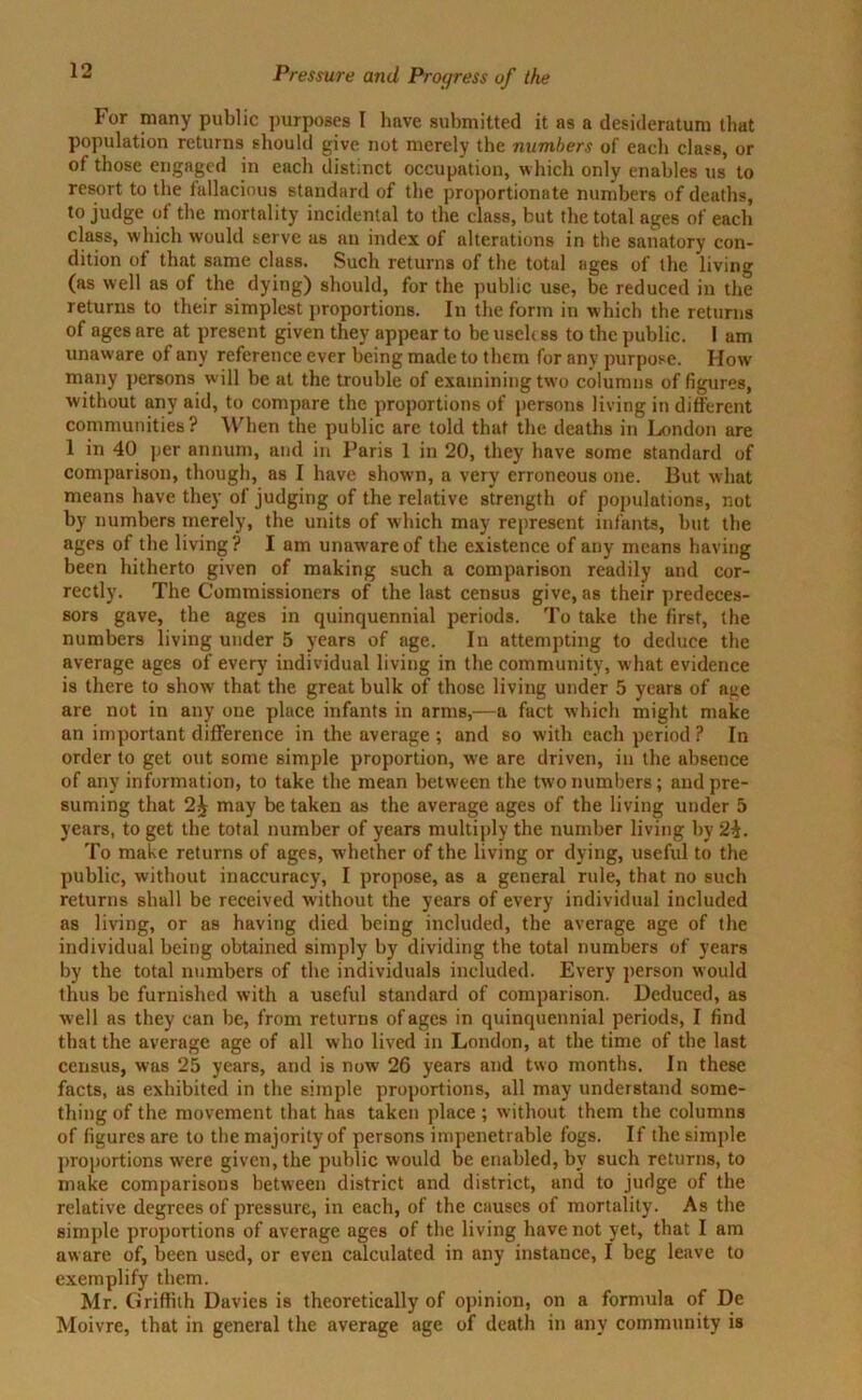For many public purposes I have submitted it as a desideratum that population returns should give not merely the numbers of each class, or of those engaged in each distinct occupation, which only enables us to resort to the fallacious standard of the proportionate numbers of deaths, to judge of the mortality incidental to the class, but the total ages of each class, which would serve as an index of alterations in the sanatory con- dition of that same class. Such returns of the total ages of the living (as well as of the dying) should, for the public use, be reduced in the returns to their simplest proportions. In the form in which the returns of ages are at present given they appear to be useh ss to the public. 1 am unaware of any reference ever being made to them for any purpose. How many persons will be at the trouble of examining two columns of figures, without any aid, to compare the proportions of persons living in different communities? When the public are told that the deaths in London are 1 in 40 per annum, and in Paris 1 in 20, they have some standard of comparison, though, as I have shown, a very erroneous one. But what means have they of judging of the relative strength of populations, not by numbers merely, the units of which may represent infants, but the ages of the living? I am unaware of the existence of any means having been hitherto given of making such a comparison readily and cor- rectly. The Commissioners of the last census give, as their predeces- sors gave, the ages in quinquennial periods. To take the first, the numbers living under 5 years of age. In attempting to deduce the average ages of every individual living in the community, what evidence is there to show that the great bulk of those living under 5 years of age are not in any one place infants in arms,—a fact which might make an important difference in the average ; and so with each period ? In order to get out some simple proportion, we are driven, in the absence of any information, to take the mean between the two numbers; and pre- suming that may be taken as the average ages of the living under 5 years, to get the total number of years multiply the number living by 2£. To make returns of ages, whether of the living or dying, useful to the public, without inaccuracy, I propose, as a general rule, that no such returns shall be received without the years of every individual included as living, or as having died being included, the average age of the individual being obtained simply by dividing the total numbers of years by the total numbers of the individuals included. Every person would thus be furnished with a useful standard of comparison. Deduced, as well as they can be, from returns of ages in quinquennial periods, I find that the average age of all who lived in London, at the time of the last census, was 25 years, and is now 26 years and two months. In these facts, as exhibited in the simple proportions, all may understand some- thing of the movement that has taken place ; without them the columns of figures are to the majority of persons impenetrable fogs. If the simple proportions were given, the public would be enabled, by such returns, to make comparisons between district and district, and to judge of the relative degrees of pressure, in each, of the causes of mortality. As the simple proportions of average ages of the living have not vet, that I am aware of, been used, or even calculated in any instance, I beg leave to exemplify them. Mr. Griffith Davies is theoretically of opinion, on a formula of De Moivre, that in general the average age of death in any community is