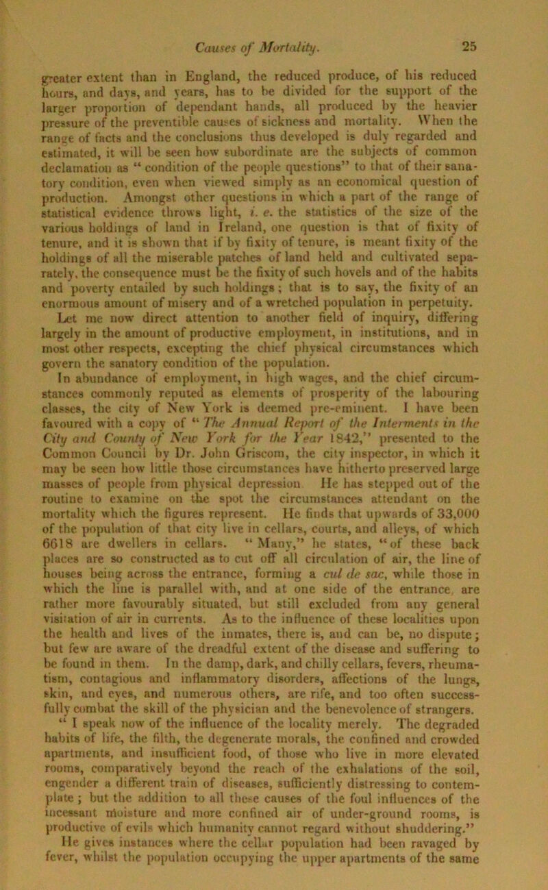greater extent than in England, the reduced produce, of his reduced hours, and days, and years, has to he divided for the support of the larger proportion of de[>endant hands, all produced by the heavier pressure of the preventible causes of sickness and mortality. When the rantre of facts and the conclusions thus developed is duly regarded and estimated, it will be seen how subordinate are the subjects of common declamation as “ condition of the people questions” to that of their sana- tory' condition, even when viewed simply as an economical question of production. Amongst other questions in which a part of the range of statistical evidence throws light, i. e. the statistics of the size of the various holdings of land in Ireland, one question is that of fixity of tenure, and it is shown that if by fixity of tenure, is meant fixity of the holdings of all the miserable patches of land held and cultivated sepa- rately, the consequence must be the fixity of such hovels and of the habits and poverty entailed by such holdings; that is to say, the fixity of an enormous amount of misery and of a wretched population in perpetuity. Let me now direct attention to another field of inquiry, differing largely in the amount of productive employment, in institutions, and in most other respects, excepting the chief physical circumstances which govern the sanatory condition of the population. In abundance of employment, in high wages, and the chief circum- stances commonly reputed as elements of prosperity of the labouring classes, the city of New York is deemed pre-eminent. I have been favoured with a copy of “ The Annual Report of the Interments in the City and County of 2VTew York for the Year 1842,” presented to the Common Council by Dr. John Griscom, the city inspector, in which it may be seen how little those circumstances have hitherto preserved large masses of people from physical depression He has stepped out of the routine to examine on the spot the circumstances attendant on the mortality which the figures represent. He finds that upwards of 33,000 of the population of that city live in cellars, courts, and alleys, of which 6018 are dwellers in cellars. “Many,” he states, “of these back places are so constructed as to cut off all circulation of air, the line of houses being across the entrance, forming a cut de sac, while those in which the line is parallel with, and at one side of the entrance, are rather more favourably situated, but still excluded from any general visitation of air in currents. As to the influence of these localities upon the health and lives of the inmates, there is, and can be, no dispute; but few are aware of the dreadful extent of the disease and suffering to be found in them. In the damp, dark, and chilly cellars, fevers, rheuma- tism, contagious and inflammatory disorders, affections of the lungs, skin, and eyes, and numerous others, are rife, and too often success- fully combat the skill of the physician and the benevolence of strangers. “ I speak now of the influence of the locality merely. The degraded habits of life, the filth, the degenerate morals, the confined and crowded apartments, and insufficient food, of those who live in more elevated rooms, comparatively beyond the reach of the exhalations of the soil, engender a different train of diseases, sufficiently distressing to contem- plate ; but the addition to all these causes of the foul influences of the incessant rrioisture and more confined air of under-ground rooms, is productive of evils which humanity cannot regard without shuddering.” He gives instances where the cellar population had been ravaged by fever, whilst the population occupying the upper apartments of the same