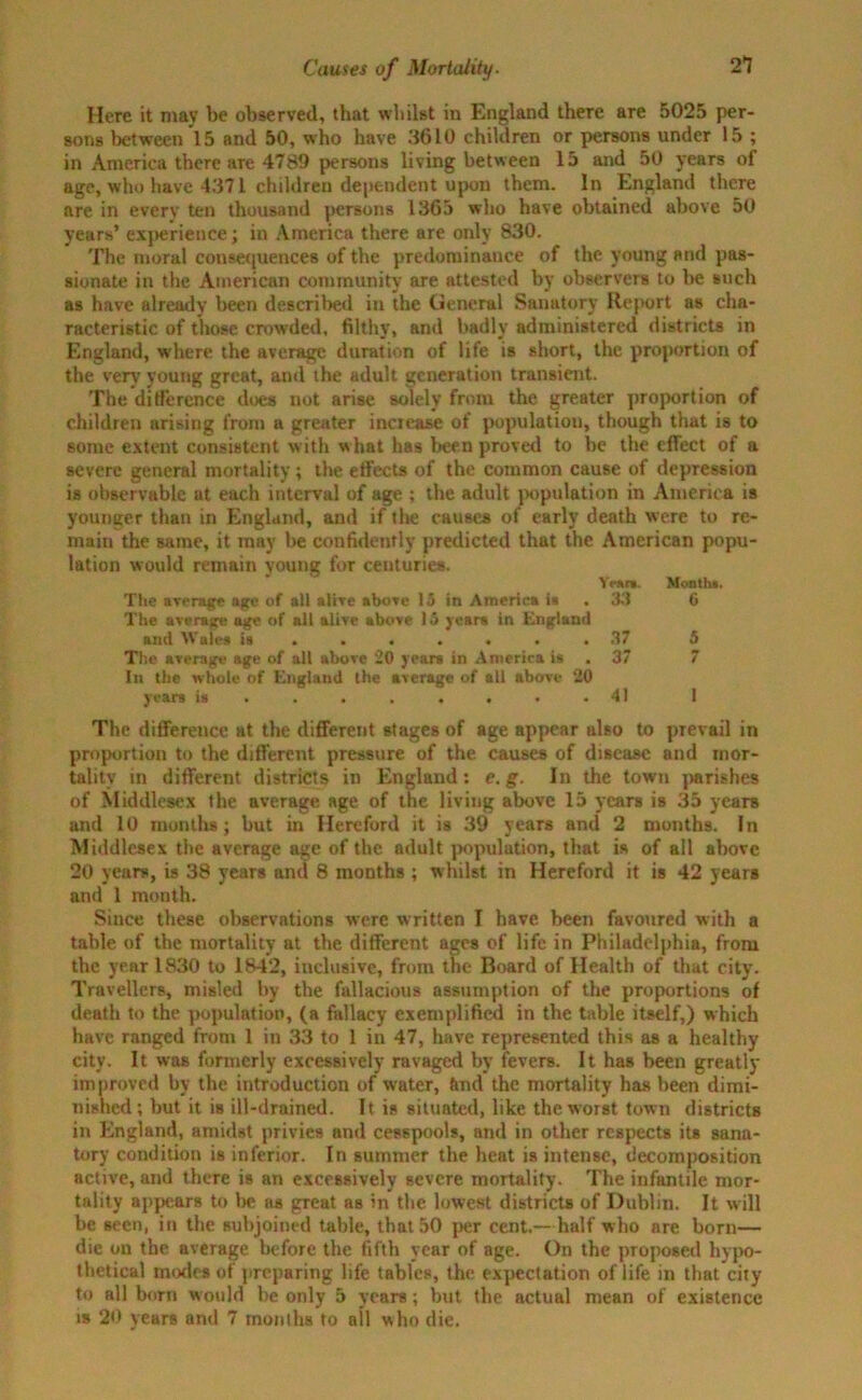 Here it may be observed, that whilst in England there are 5025 per- sons between 15 and 50, who have 3610 children or persons under 15 ; in America there are 4789 persons living between 15 and 50 years of age, who have 4371 children dependent upon them. In England there are in every ten thousand persons 1365 who have obtained above 50 years’ experience; in America there are only 830. The moral consequences of the predominance of the young and pas- sionate in the American community are attested by observers to be such as have already been described in the General Sanatory Report as cha- racteristic of those crowded, filthy, and badly administered districts in England, where the average duration of life is short, the proportion of the very young great, and the adult generation transient. The dilference does not arise solely from the greater proportion of children arising from a greater increase of population, though that is to some extent consistent with what has been proved to be the effect of a severe general mortality; the effects of the common cause of depression is observable at each interval of age ; the adult population in America is younger than in England, and if the causes of early death were to re- main the same, it may be confidently predicted that the American popu- lation would remain young for centuries. Ynn. Montha. The average age of all alive above 13 in America is . 33 0 The average age of ail alive above 15 year* in England and Wales is ....... 37 5 The average age of all above 20 years in America is . 37 7 In the whole of England the average of all above ‘20 years is ........ 41 1 The difference at the different stages of age appear also to prevail in proportion to the different pressure of the causes of disease and mor- tality in different districts in England: e.g. In the town parishes of Middlesex the average age of the living above 15 years is 35 years and 10 months; but in Hereford it is 39 years and 2 months. In Middlesex the average age of the adult population, that is of all above 20 years, is 38 years and 8 months ; whilst in Hereford it is 42 years and 1 month. Since these observations were written I have been favoured with a table of the mortality at the different ages of life in Philadelphia, from the year 1830 to 1842, inclusive, from the Board of Health of that city. Travellers, misled by the fallacious assumption of the proportions of death to the population, (a fallacy exemplified in the table itself,) which have ranged from 1 in 33 to 1 in 47, have represented this as a healthy city. It was formerly excessively ravaged by fevers. It has been greatly improved by the introduction of water, fend the mortality has been dimi- nished; hut it is ill-drained. It is situated, like the worst town districts in England, amidst privies and cesspools, and in other respects its sana- tory condition is inferior. In summer the heat is intense, decomposition active, and there is an excessively severe mortality. The infantile mor- tality appears to Ire as great as in the lowest districts of Dublin. It will be seen, in the subjoined table, that 50 per cent.—half who are born— die on the average before the fifth year of age. On the proposed hypo- thetical inodes of preparing life tables, the expectation of life in that city to all born would be only 5 years; but the actual mean of existence is 20 years and 7 inonihs to all who die.