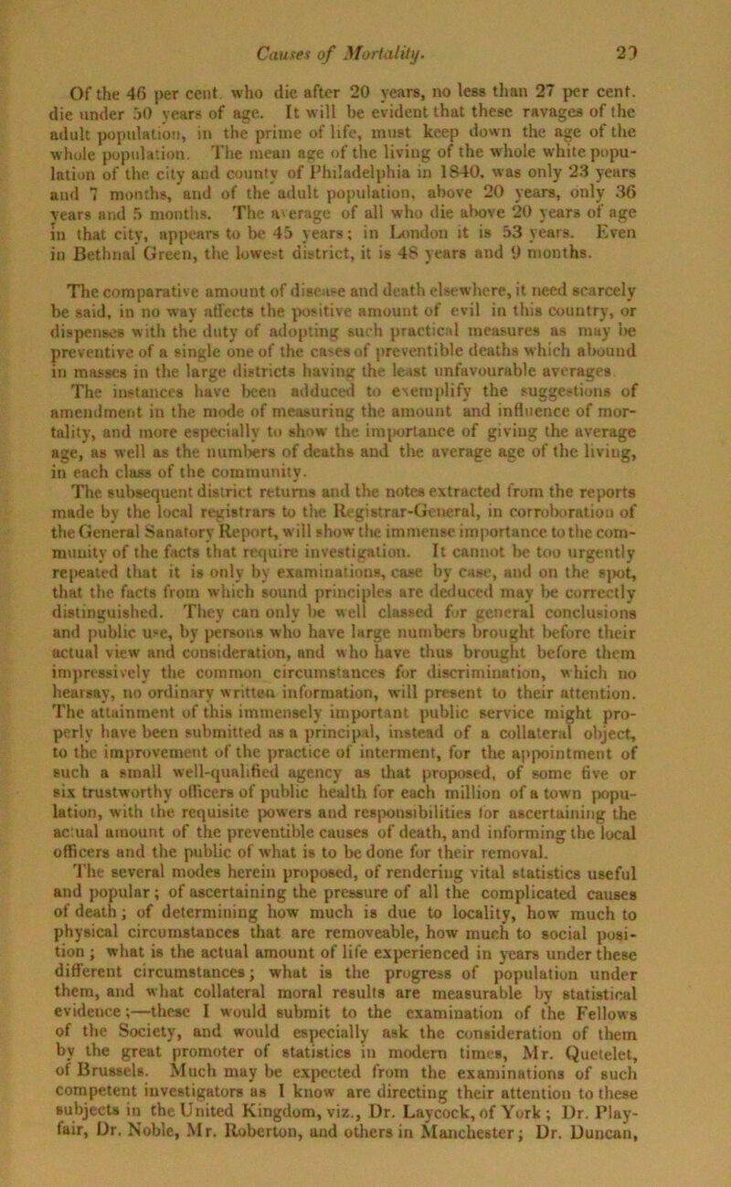 Of the 46 per cent, who die after 20 years, no less than 27 per cent, die under .>0 years of age. It will be evident that these ravages of the adult population, in the prime of life, must keep down the age of the whole population. The mean age of the living of the whole white popu- lation of the city and county of Philadelphia in 1840, was only 23 years and 7 months, and of the adult population, above 20 years, only 36 rears and 5 months. The average of all who die above 20 years of age in that city, appears to be 45 years; in London it is 53 years. Even in Bethnal Green, the lowest district, it is 48 years and 9 months. The comparative amount of disease and death elsewhere, it need scarcely be said, in no way affects the positive amount of evil in this country, or dispenses with the duty of adopting such practical measures as may be preventive of a single one of the cases of preventible deaths which abound in masses in the large districts having the least unfavourable averages The instances have been adduced to exemplify the suggestions of amendment in the mode of measuring the amount and influence of mor- tality, and more especially to show the imjwrtauce of giving the average age, as well as the numbers of deaths and the uverage age of the ltviug, in each class of the community. The. subsequent district returns and the notes extracted from the reports made by the local registrars to the Registrar-General, in corroboration of the General Sanatory Report, will show the immense importance to the com- munity of the facts that require investigation. It cannot be too urgently repeated that it is only by examinations, case by case, and on the spot, that the facts from which sound principles are deduced may Ire correctly distinguished. They can only Ire well classed for general conclusions and public use, by persons who have large numbers brought before their actual view and consideration, and who have thus brought before them impressively the common circumstauces for discrimination, which no hearsay, no ordinary written information, will present to their attention. The attainment of this immensely important public service might pro- perly have been submitted as a principal, instead of a collateral object, to the improvement of the practice of interment, for the appointment of such a small well-qualified agency as that proposed, of some five or six trustworthy officers of public health for each million of a town impu- tation, with the requisite powers and responsibilities lor ascertaining the ac:ual amount of the preventible causes of death, and informing the local officers and the public of what is to be done for their removal. The several modes herein proposed, of rendering vital statistics useful and popular ; of ascertaining the pressure of all the complicated causes of death; of determining how much is due to locality, how much to physical circumstances that are removeable, how much to social posi- tion ; what is the actual amount of life experienced in years under these different circumstances; what is the progress of population under them, and what collateral moral results are measurable by statistical evidence;—these I would submit to the examination of the Fellows of the Society, and would especially ask the consideration of them by the great promoter of statistics in modern times, Mr. Quetelet, of Brussels. Much may be expected from the examinations of sucli competent investigators as I know are directing their attention to these subjects in the United Kingdom, viz., Dr. Laycock, of York ; Dr. Play- fair, Dr. Noble, Mr. Roberton, and others in Manchester; Dr. Duncan,