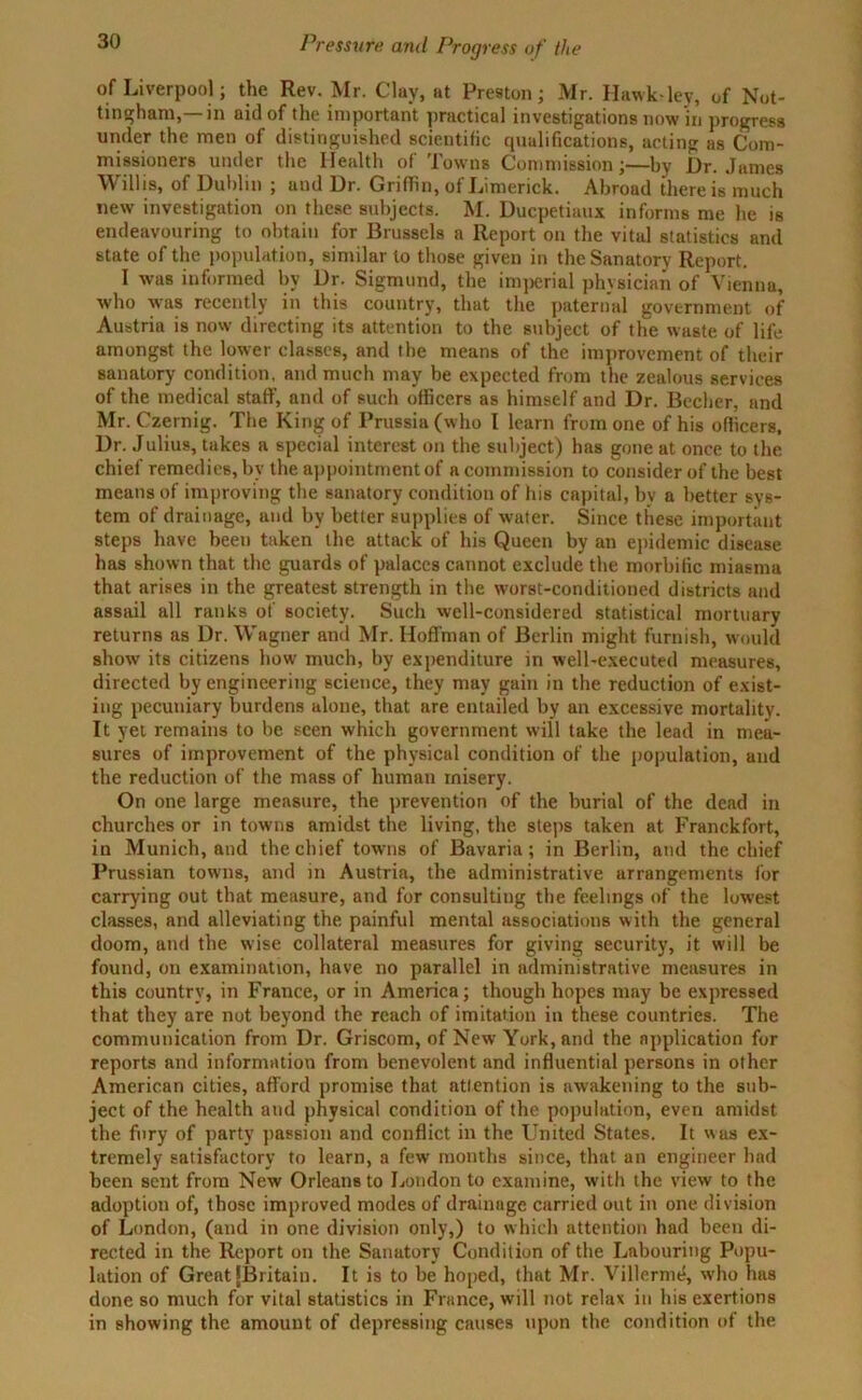 of Liverpool; the Rev. Mr. Clay, at Preston; Mr. Hawk-ley, of Not- tingham,— in aid of the important practical investigations now in progress under the men of distinguished scientific qualifications, acting as Com- missioners under the Health of Towns Commission;—by Ur. James W illis, of Dublin ; and Ur. Griffin, of Limerick. Abroad there is much new investigation on these subjects. M. Ducpetiaux informs me he is endeavouring to obtain for Brussels a Report on the vital statistics and state of the population, similar to those given in the Sanatory Report. I was informed by Dr. Sigmund, the imjierial physician of Vienna, who was recently in this country, that the paternal government of Austria is now directing its attention to the subject of the waste of life amongst the lower classes, and the means of the improvement of their sanatory condition, and much may be expected from the zealous services of the medical staff, and of such officers as himself and Dr. Becher, and Mr. Czernig. The King of Prussia (who I learn from one of his officers, Dr. Julius, takes a special interest on the subject) has gone at once to the chief remedies, by the appointment of a commission to consider of the best means of improving the sanatory condition of his capital, by a better sys- tem of drainage, and by better supplies of water. Since these important steps have been taken the attack of his Queen by an epidemic disease has shown that the guards of palaces cannot exclude the morbific miasma that arises in the greatest strength in the worst-conditioned districts and assail all ranks of society. Such well-considered statistical mortuary returns as Dr. Wagner and Mr. Hoffman of Berlin might furnish, would show its citizens how much, by expenditure in well-executed measures, directed by engineering science, they may gain in the reduction of exist- ing pecuniary burdens alone, that are entailed by an excessive mortality. It yet remains to be seen which government will take the lead in mea- sures of improvement of the physical condition of the population, and the reduction of the mass of human misery. On one large measure, the prevention of the burial of the dead in churches or in towns amidst the living, the steps taken at Franckfort, in Munich, and the chief towns of Bavaria; in Berlin, and the chief Prussian towns, and in Austria, the administrative arrangements for carrying out that measure, and for consulting the feelings of the luwest classes, and alleviating the painful mental associations with the general doom, and the wise collateral measures for giving security, it will be found, on examination, have no parallel in administrative measures in this country, in France, or in America; though hopes may be expressed that they are not beyond the reach of imitation in these countries. The communication from Dr. Griscom, of New York, and the application for reports and information from benevolent and influential persons in other American cities, afford promise that attention is awakening to the sub- ject of the health and physical condition of the population, even amidst the fury of party passion and conflict in the United States. It was ex- tremely satisfactory to learn, a few months since, that an engineer had been sent from New Orleans to London to examine, with the view to the adoption of, those improved modes of drainage carried out in one division of London, (and in one division only,) to which attention had been di- rected in the Report on the Sanatory Condition of the Labouring Popu- lation of Great (Britain. It is to be hoped, that Mr. Villermd, who has done so much for vital statistics in France, w'ill not relax in his exertions in showing the amount of depressing causes upon the condition of the