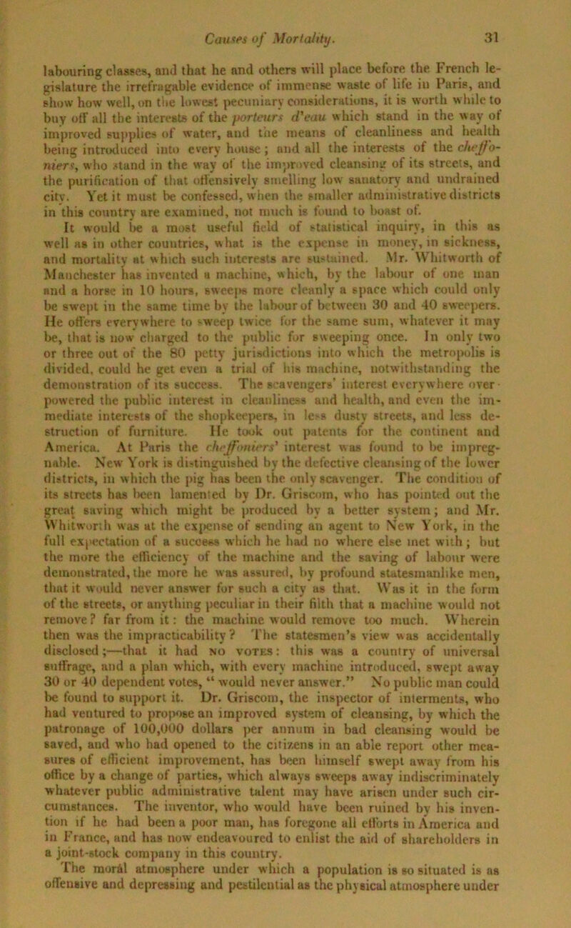 labouring classes, and that he and others will place before the French le- gislature the irrefragable evidence of immense waste of life in Paris, and show how well, on the lowest pecuniary considerations, it is worth while to buy off all the interests of the porteurs d'eau which stand in the wav of improved supplies of water, and the means of cleanliness and health being introduced into every house; und all the interests of the cliejfo- niers, who stand in the way of the improved cleansing of its streets, and the purification of that offensively smelling low sanatory and undrained city. Yet it must be confessed, when the smaller administrative districts in this country are examined, not much is found to boast ot. It would be a most useful field of statistical inquiry, in this as well as in other countries, w hat is the expense in money, in sickness, and mortality at which such interests are sustained. Mr. Whitworth of Manchester has invented a machine, which, by the labour of one man and a horse in 10 hours, sweeps more cleanly a space which could only lie swept in the same time by the labour of between 30 and 40 sweepers. He offers everywhere to sweep twice for the same sum, whatever it may be, that is now charged to the public for sweeping once. In only two or three out of the 80 petty jurisdictions into which the metropolis is divided, could he get even a trial of his machine, notwithstanding the demonstration of its success. The scavengers’ interest everywhere over- powered the public interest in cleanliness and health, and even the im- mediate interests of the shopkeepers, in le>s dusty streets, and less de- struction of furniture. He took out patents for the continent and America. At Paris the chiffoniers' interest was found to be impreg- nable. New York is distinguished by the defective cleansing of the low er districts, in which the pig has been the only scavenger. The condition of its streets has been lamented by I)r. Griscom, who has pointed out the great saving which might be produced by a better system; and Mr. Whitworth was at the expense of sending an agent to New York, in the full expectation of a success which he had no where else met with; hut the more the efficiency of the machine and the saving of labour were demonstrated, the more he was assured, by profound statesmanlike men, that it would never answer for such a city us that. Was it in the form of the streets, or anything peculiar in their filth that a machine would not remove? far from it: the machine would remove loo much. Wherein then was the impracticability? The statesmen’s view was accidentally disclosed;—that it had no votes: this was a country of universal suffrage, and a plan which, with every machine introduced, swept away 30 or 40 dependent votes, “ would never answer.” No public man could be found to support it. Dr. Griscom, the inspector of interments, who had ventured to propose an improved system of cleansing, by which the patronage of 100,000 dollars per annum in bad cleansing would be saved, and who had opened to the citizens in an able report other mea- sures of efficient improvement, has been himself swept away from his office by a change of parties, which always sweeps away indiscriminately whatever public administrative talent may have arisen under such cir- cumstances. The inventor, who would have been ruined by his inven- tion if he had been a poor man, bus foregone all efforts in America and in France, and has now endeavoured to enlist the aid of shareholders in a joint-stock company in this country. The mor4l atmosphere under which a population is so situated is as offeusive and depressing and pestilential as the physical atmosphere under