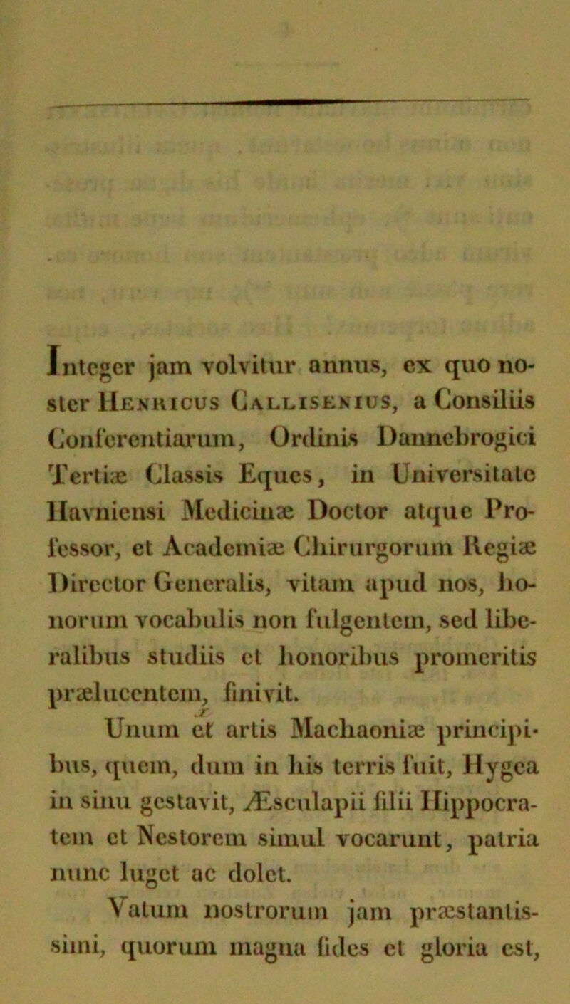 Integer jam volvitur annus, ex quo no- ster Henhicus Callisekius, a Consiliis (Jonicrentiorum, Ordinis Dannebrogici Tertiae Classis Eques, in Universitate llavnicnsi Medicinae Doctor atque Pro- fessor, et Academiae Chirurgorum Regiae Director Generalis, vitam apud nos, iio- noruin vocabulis non fulgentem, sed libe- ralibus studiis et liouoribus promeritis praelucentem, linivit. ^ jr Unum ct artis Machaoniae princij)i- bus, ([liem, dum in bis terris fuit, Hygea in sinu gestavit, ^sculapii lilii Hippocra- tem ct Nestorein simul vocarunt, patria nunc luget ac dolet. Vatuin iiostroruin jam praestanlis- siini, ([uorum magna lides et gloria est.