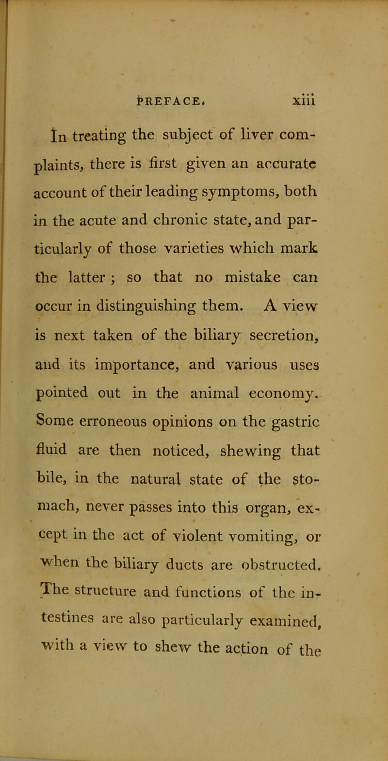 In treating the subject of liver com- plaints, there is first given an accurate account of their leading symptoms, both in the acute and chronic state, and par- ticularly of those varieties which mark the latter ; so that no mistake can occur in distinguishing them. A view is next taken of the biliary secretion, and its importance, and various uses pointed out in the animal economy. Some erroneous opinions on the gastric fluid are then noticed, shewing that bile, in the natural state of the sto- mach, never passes into this organ, ex- cept in the act of violent vomiting, or when the biliary ducts are obstructed. The structure and functions of the in- testines are also particularly examined, with a view to shew the action of the