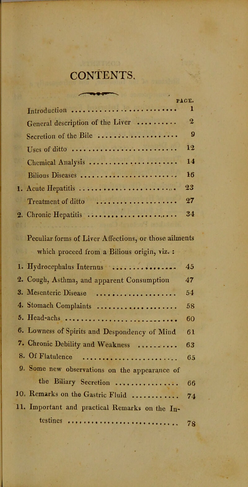 CONTENTS. ^ >> PAGE. Introduction 1 General description of the Liver 2 Secretion of the Bile 9 Uses of ditto 12 Chemical Analysis 14 Bilious Diseases 16 1. Acute Hepatitis 23 Treatment of ditto 27 2. Chronic Hepatitis 34 Peculiar forms of Liver Affections, or those ailments which proceed from a Bilious origin, viz. : 1. Hydrocephalus Internus 45 2. Cough, Asthma, and apparent Consumption 47 3. Mesenteric Disease 54 4. Stomach Complaints 58 5. Hcad-achs 60 6. Lowness of Spirits and Despondency of Mind 61 7. Chronic Debility and Weakness 63 8. Of Flatulence 65 9. Some new observations on the appearance of the Biliary Secretion 66 10, Remarks on the Gastric Fluid 74 11. Important and practical Remarks on the In- testines