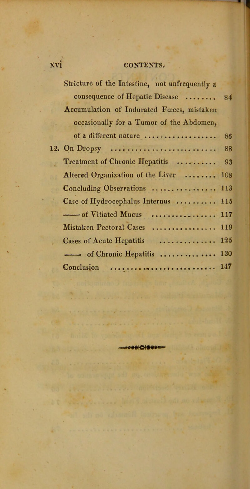 Stricture of the Intestine, not unfrequently a consequence of Hepatic Disease 84 Accumulation of Indurated Faeces, mistaken occasionally for a Tumor of the Abdomen, of a different nature 86 12. On Dropsy . 88 Treatment of Chronic Hepatitis 93 Altered Organization of the Liver 108 Concluding Observations 113 Case of Hydrocephalus Internus 115 of Vitiated Mucus 117 Mistaken Pectoral Cases 119 Cases of Acute Hepatitis 125 —— of Chronic Hepatitis 130 Conclusion ........ .* . 147