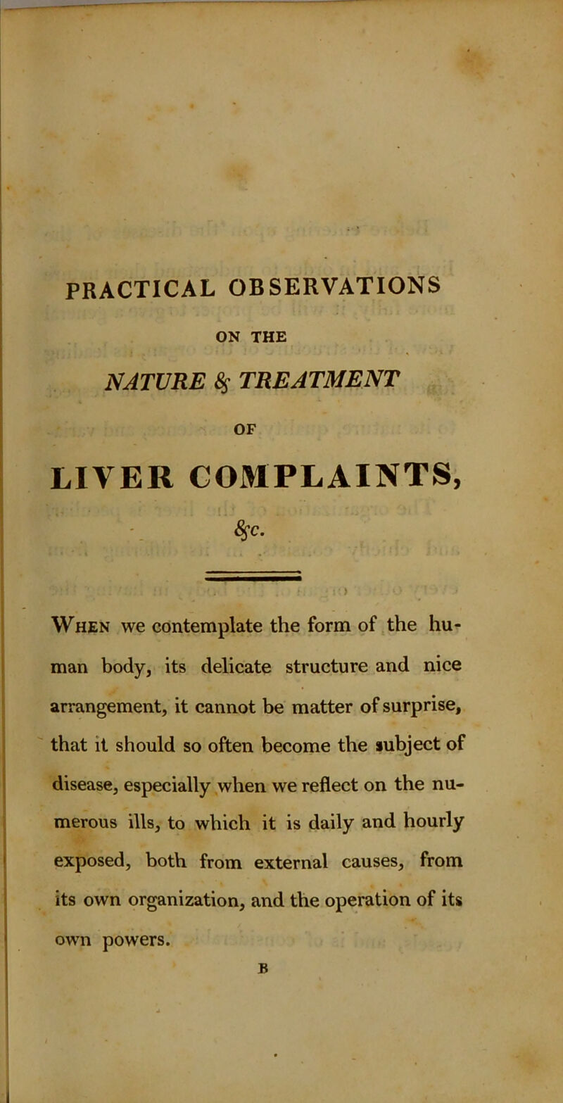 PRACTICAL OBSERVATIONS ON THE NATURE 8s TREATMENT OF LIVER COMPLAINTS, fyc. When we contemplate the form of the hu- man body, its delicate structure and nice arrangement, it cannot be matter of surprise, that it should so often become the subject of disease, especially when we reflect on the nu- merous ills, to which it is daily and hourly exposed, both from external causes, from its own organization, and the operation of its own powers.